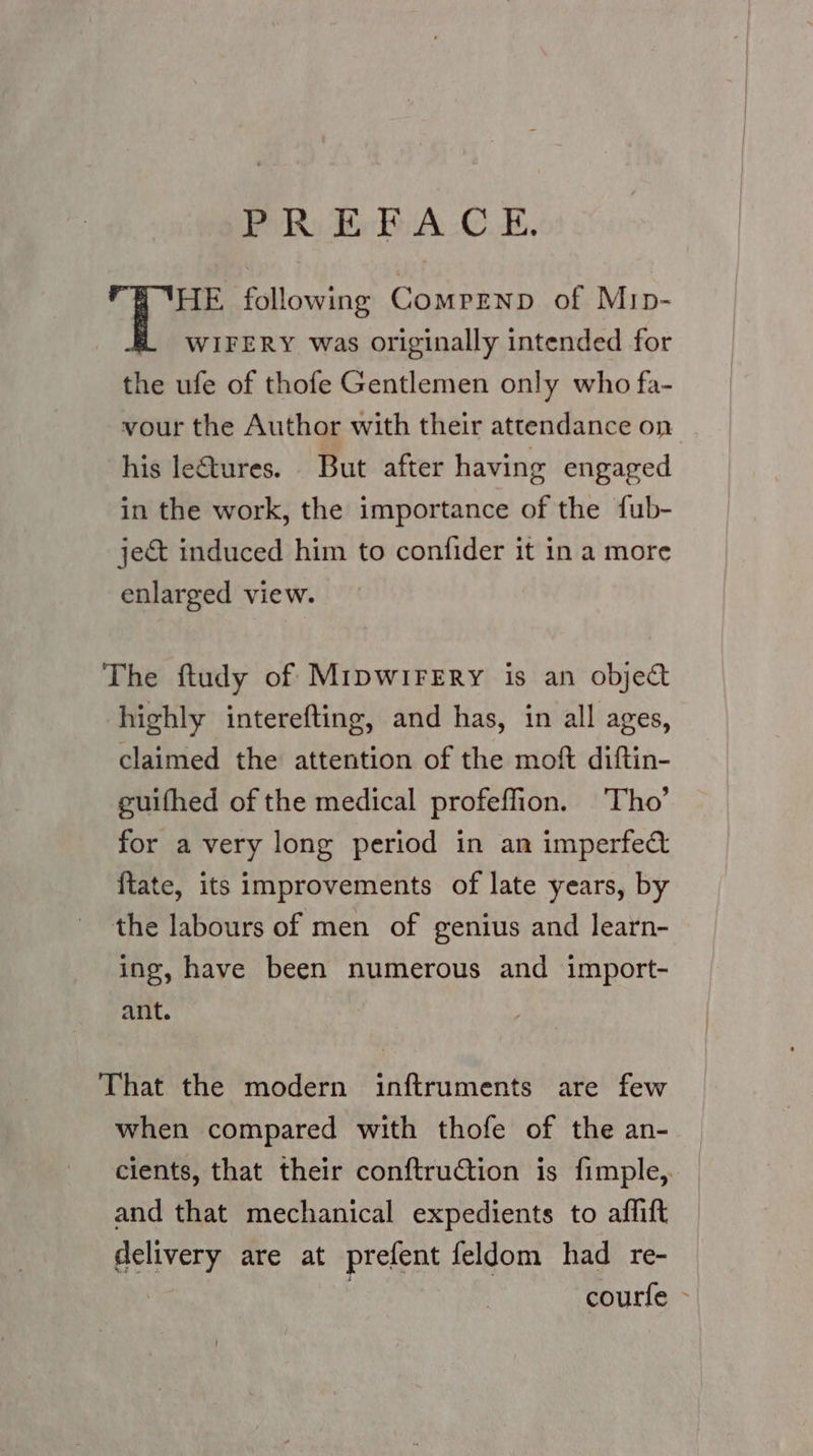 POR) Ee BA CE. YHE following Compenp of Mip- WIFERY was originally intended for the ufe of thofe Gentlemen only who fa- vour the Author with their attendance on his letures. But after having engaged in the work, the importance of the fub- ject induced him to confider it in a more enlarged view. The ftudy of MipwirErRy is an object highly interefting, and has, in all ages, claimed the attention of the moft diftin- guifhed of the medical profeffion. Tho’ for a very long period in an imperfect {tate, its improvements of late years, by the labours of men of genius and learn- ing, have been numerous and import- ant. That the modern inftruments are few when compared with thofe of the an- cients, that their conftruction is fimple, and that mechanical expedients to affift delivery are at prefent feldom had re- . | courfe -