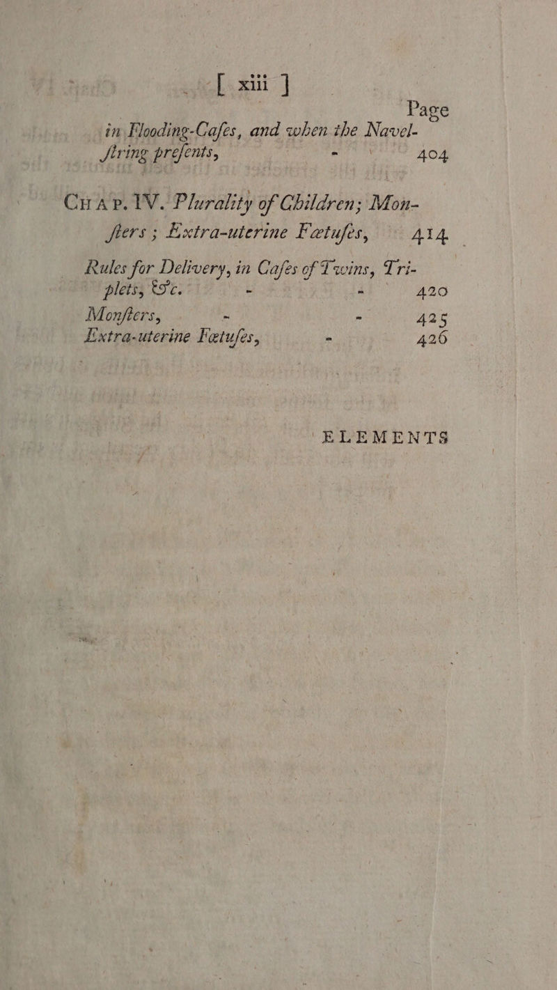 [ xii ] | Page in Flooding-Cafes, and when. the ag JSirt mg prefents, &gt; 404 Crap. lV. Plurality of Children; Mon- frers ; Lixtra-uterine Fetufes, 414 Rules for Delivery, in Cafes of T: a, Tri- | plets, 9c. - A20 Monfters, - - 425 Lxtra-uterine Fetufes, - 426 ‘ELEMENTS
