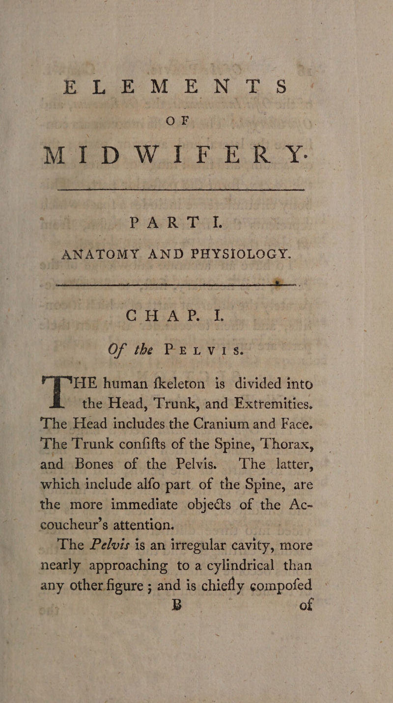 OF MIDWIFERY. Hc Ae Re Pad, ANATOMY AND PHYSIOLOGY. OF tie. bak LV IS. “TE human fkeleton is divided into the Head, Trunk, and Extremities. The Head includes the Cranium and Face. _ The Trunk confifts of the Spine, Thorax, and Bones of the Pelvis. The latter, which include alfo part of the Spine, are the more immediate objets of the Ac- coucheur’s attention. The Pe/vis is an irregular elites more nearly approaching to a cylindrical than any other figure ; and is chiefly compofed ¥ B | of