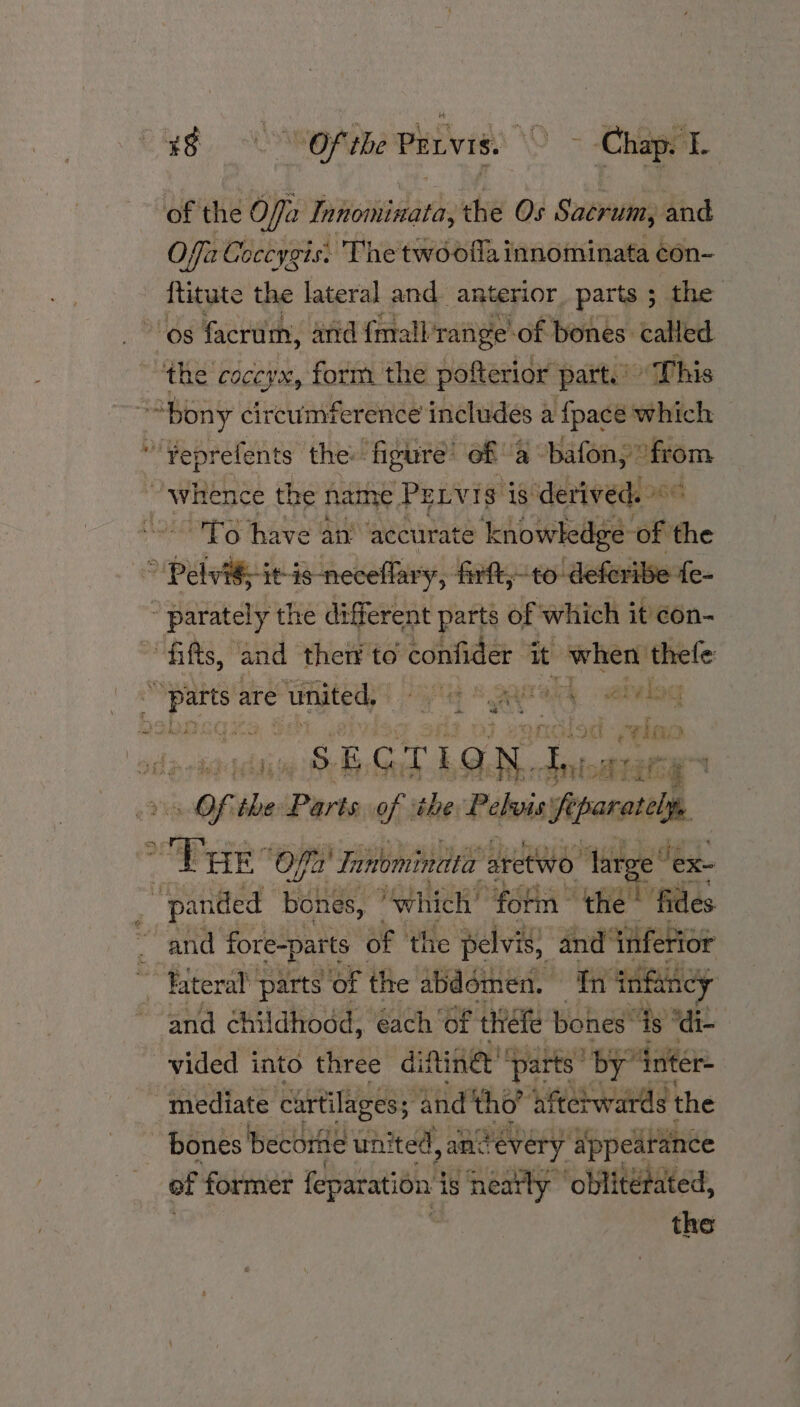 ad COORG Pervis. \0 > Chappe of the Offa Innominata, the Os Sacrum, and O Wis Coccygis: Thetwoofla innominata con- Hitute the lateral and anterior, parts 5 the ‘os facrum, and {mall range of bones. called ‘the’ COCCYN, form the pofterior parte » This “bony circumference includes a {pace which *Yeprefents the: figure’ of a bafony from “whence the name Pevis i 18° derived. 1G ~'To have an’ accurate knowkedge of the ” Pelvi§;-it-is-neceflary, firft,;-to deferibe parately the different parts of which it con- ais. * and ther to confider it sake thefe ik sles are united, Sq S gagralk sabvlog a be? OF ao) 8 Bare ti wing So SBOTLON oan Of the Parts of ihe Papua! f penne 9 1 HE ‘Off a) ‘Tanominata ax aretw etwo ‘arge ‘ex is “panded Beka: ‘hich’ “fotm the» ilies and fore-parts of the pelvis; and inf rio! ~ Biteral parts of the abddmen. in infancy and childhood, each of théfe bones’ ‘is “di- vided into three distinct ‘parts’ by” inter ~ ‘mediate cartilages; and tho’ ‘afterwards the bones become united, jancevery appearance of former fepatation | js neatly ‘oblitetated,