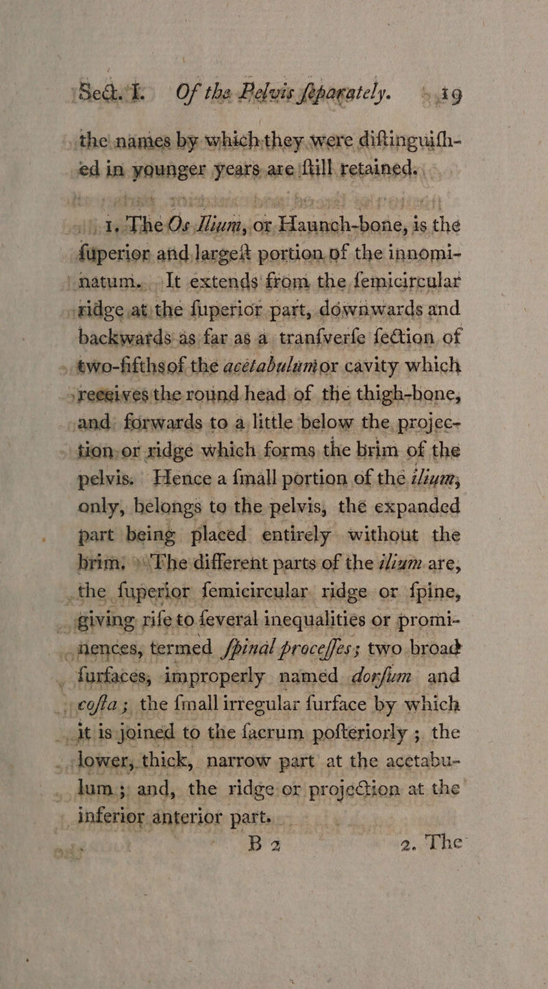 tHodhiths Of rhe dieluievthagsicl. stg the names by whichthey.were diftinguifh- edin suai neste are ‘full. retained. say The Os dia or ny ape is ae pi atid large portion, of the innomi- | natum.. It extends from. the femicircular »nidge at)the fuperior part, downwards and backwatds:as far as a tranfverfe fection of » two-fifths of the acetabulumor cavity which /reegives the round head of the thigh-bone, and) forwards to a little below the, projec- tion-or ridge which forms the brim of the pelvis. Hence a fmall portion of the iliym; only, belongs to the pelvis, thé expanded part being placed entirely without the brim; »'The different parts of the ilizm are, _the fuperior femicircular ridge or fpine, _ Giving. rife to feveral inequalities or promi- fences, termed fpinal proceffes; two broad _ furfaces, improperly named dorfium and _e¢ffa; the fall irregular furface by which aitlis: joined to the facrum pofteriorly ; the _ dower, thick, narrow part’ at the acetabu- lum; and, the ridge or projection at the inferior anterior Pettis eal bide. oe aad 2. The