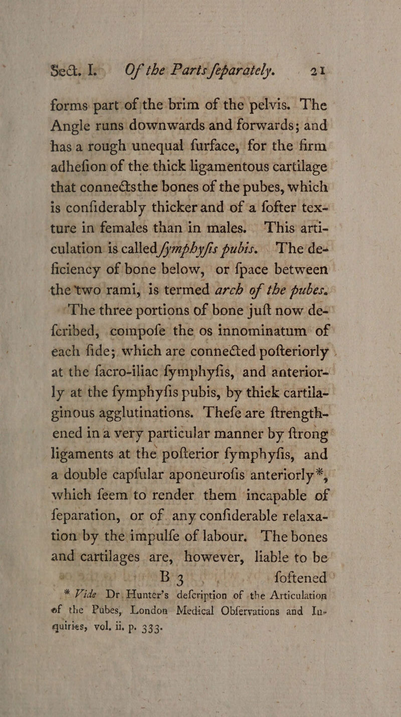 forms part of the brim of the pelvis. The Angle runs downwards and forwards; and has a rough unequal furface, for the firm adhefion of the thick ligamentous cartilage that connectsthe bones of the pubes, which is confiderably thicker and of ‘a fofter tex- ture in females than in males. This arti- culation is called /ymphy/fis pubis. The de- ficiency of bone below, or {pace between the*two rami, is termed arch of the pubes. ‘The three portions of bone juft now de- {cribed, compofe the os innominatum of each fide; which are conneéted pofteriorly » at the facro-iliac fymphyfis, and anterior- ly at the fymphyfis pubis, by thick cartila- ginous agglutinations. Thefe are ftrength- ened ina very particular manner by ftrong’ ligaments at the pofterior fymphyfis, and a double capfular aponeurofis anteriorly*, which feem to render them ‘incapable of feparation, or of any confiderable relaxa- tion’ by the impulfe of labour. The bones and cartilages are, however, liable to be Brg hit foftened ° * Vide Dr. Aunter’s defecription of the Articulation af the Pubes, London Medical Obfervations and In- quiries, vol. ii. p. 333.