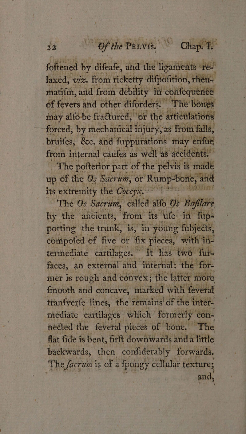 a2 * Of the Penvis. Chapt © Be er foftened by difeafe, and the ligaments “fe. laxed, Viz. from rickety difpofition, rhe matifin, and from debility in ‘confequenee of fevers and other diforders. The’ Bones may alfo-be. fractured, ‘or the arti tictilations forced, by mechanical injury, as ‘from falls, bruifes, &amp;e. and Tuppiitations may ‘enfiie from internal caufes as well 4s accidents. oT he polterior j part « ‘of the pelvis is made up. of the Os Sacrum, or Rump-bone and its extremity the Coceys. posaify eat The Os Sacrum, called alfo. o% Bafilare by the ancients, ‘from its “ule: “in! ‘fup- porting the trunk, i, in young fabjeas, compofed of five or fix pieces, with in- termediate cartilages. | it has two ‘fue faces, an external and internal: the for mer is rough : and convex; ‘the latter more fmooth and concave, marked with feveral tranfverfe tines, the remains! of the inter- mediate cartilages which formerly ‘con- nected the feveral pieces of bone. | “The flat fide is bent, firft downwards and: a little backwards, then confiderably_ forwards. | The facrutn is of a fpongy cellular texture; and,