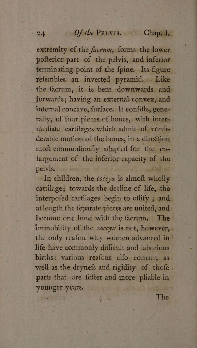 extremity of the /acrum, forms the lower _polterior part of the pelvis, and inferior terminating point of the fpine. Its figure yefembies: an. inverted pyramid... Like - the facrum, it is bent dosiittecndaacaa forwards; having an external-convex, and internal concave, furface. It confifts, gene- rally, of four pieces: of bones, with inter- _mediate cartilages which admit of confi- derable motion of the bones, in a direction | moft commodioufly adapted for the en- largement of the anterior capacity of. the pelvis. ic.) px Pod | In children, the coccyx is we pris cartilage; towards the decline of life, the interpofed cartilages begin to ofhify ; and. at length the feparate pieces are united, and become one bone with the facrum, The~ immobility of the ceccyx is not, however, ‘ the only reafon why women advanced in’ life have commonly difficult and Jaborious births: various reafons alfo. concur, as~ well as the drynefs and rigidity of thofe . parts that are fofter and more puaplng in younger years, His The
