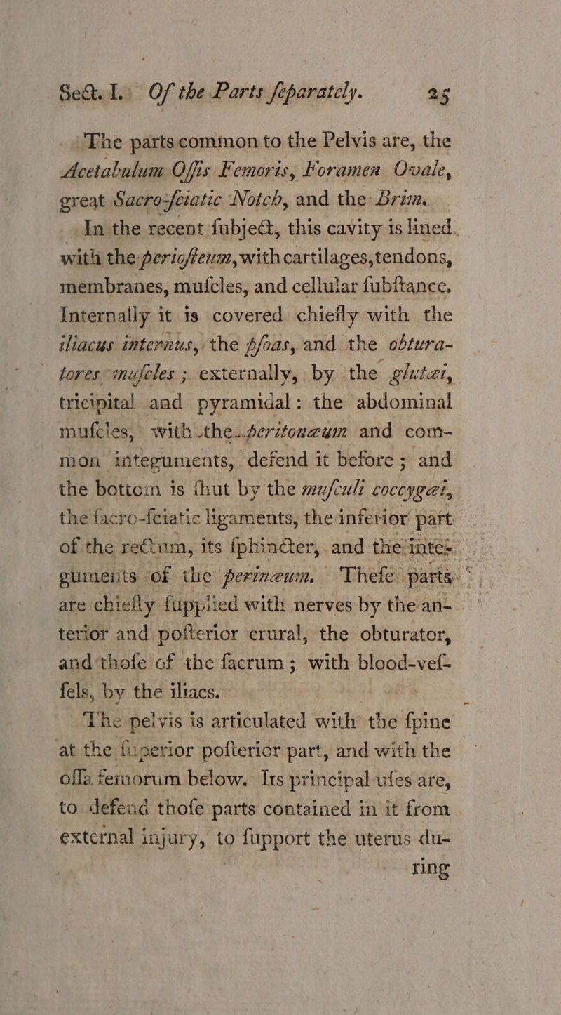The partscommon to the Pelvis are, the Acetabulum Ofis Femoris, Foramen Ovale, great Sacro-feratic Notch, and the Brim. with the ‘periofieum,withcartilages,tendons, membranes, mufcles, and cellular fubfance. Internally it is covered chiefly with the iliacus internus, the pfoas, and the obtura- tricipital and pyramidal: the abdominal mufcles, with the..seritoneum and com- the bottom is fhut by the mu/cult coceygat, terior and pofterior crural, the obturator, and‘thofe of the facrum; with Diagesvets fels, by the iltacs. The pelvis is articulated with the {pine at the fuperior pofterior part, and with the ofla femorum below. Its principal ufes are, to defend thofe parts contained in it from external injury, to fupport the uterus du-