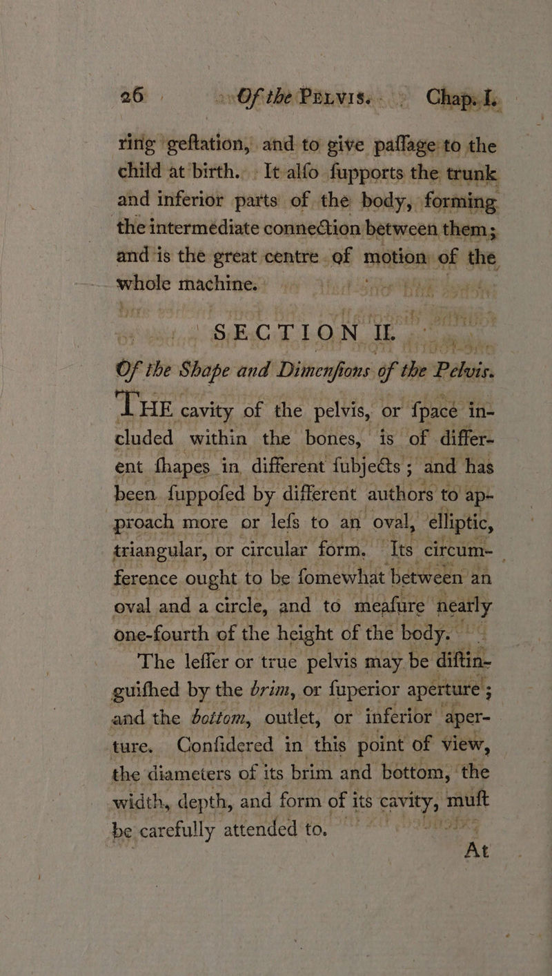 ring geftation, and to give paflage to the child at birth. It alfo fupports the trunk and inferior parts of the body, forming the intermédiate connection between them; and ‘is the great centre. of motion of the mately machine. HUECn aa ea, s. E C 7 I fe) N ci Of ihe Shope and Dimenfi fons of oe? Pelvis THE cavity of the pelvis, or {pace in- cluded within the bones, is of differ- ent fhapes_ in, different fubjeéts ; and has been fuppofed by different authors to ap- proach more or lefs to an “oval, ‘lliptic, triangular, or circular form. ‘Tts circum-_ ference ought to be fomewhat between an oval and a circle, and to meafure Realty one-fourth of the height of the body. The leffer or true pelvis may be diftin- guifhed by the rim, or fuperior aperture ; and the dottom, outlet, or inferior aper- | ture. Confidered in this point of view, the diameters of j its brim and bottom, the width, depth, and form of i its aan th mutt be carefully attended to, 0 0 At