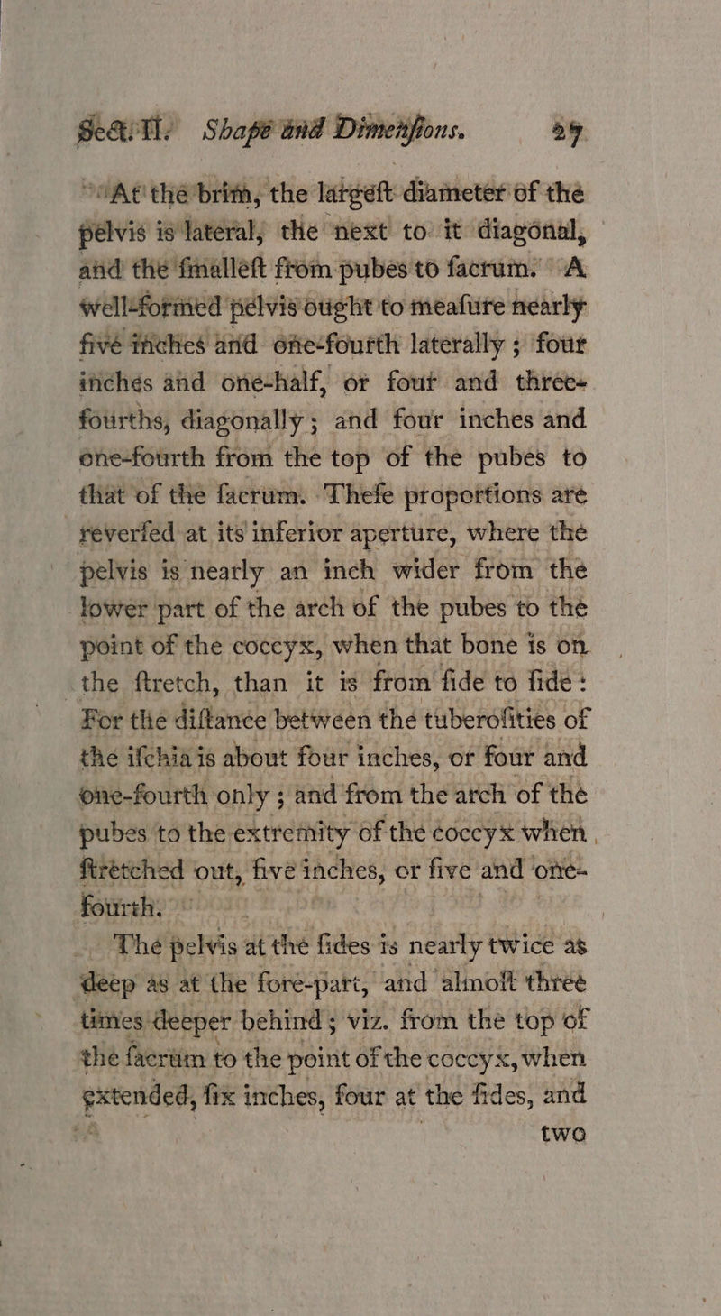 ~At' the brim, the latgeft diameter of the pelvis is ‘Jateral, the next to it diagonal, aiid the fmalleft from pubes to factum. A wWell:forited pelvis Otight to meafure nearly fivé fhches anid one-fourth laterally ; four inchés aid one-half, or four and three+ fourths, diagonally ; and four inches and ene-fourth from the top of the pubes to that of the facrum. Thefe proportions are | reveried at its inferior aperture, where the pelvis is nearly an inch wider from the lower part of the arch of the pubes to the point of the coccyx, when that bone is on the ftretch, than it is from fide to fide : For tlie diflance between the tuberofities of the ifthia is about four inches, or four and one-fourth only ; and from the arch of the pubes to the extremity of the ¢occyx when firetched out, five inches, or five and ‘ ‘onre- fourth. | The belie at the fides is nearly twice as ‘deep a8 at the foré-part, and almoft three times: deeper behind; viz. from the top of the facriim to the point of the coccyx, when extended, fix inches, four at the fides, and a two