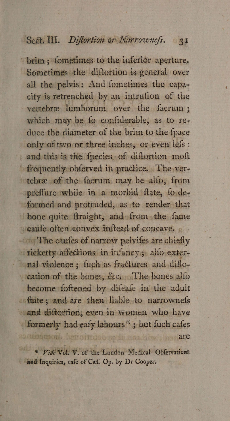 * brim ;: fometimes to the inferior aperture. Sometimes the diftortion is general over all the pelvis: And fometimes the capa- city is retrenched by an intrufion of the vertebre lumborum over the facrum ; which may be: fo confiderable, as. to re+ duce the diameter of the brim to the fpace only of twover three inches, or even leis : and this is the fpecies,. of difertion moft » frequently: obferved in practice. . The. ver- otebre of the facrum, may be alfo, from preflure while in a morbid ftate, fo.de- formed and protruded, as to render that bone quite firaight, and. fromthe fame cafe often convex inftead of concave. , ~ The caufes of narrow pelvifes are chiefly 7 sides aifeGtions: in infaneys: alfo exter- - eation of the bones, écc,..'The bones alio become ‘foftened by difeaie in the adult -oftate; and-are then liable to narrownels Sema. diftortion; even in women who. have / formerly had ee lebours”* * 5 but fuch cafes sees CERISE EG me ADA are © € VigdWol. VW. of the London Medical Obfervations ‘and Inquiries, cafe of Caf, Op. by Dr Cooper.
