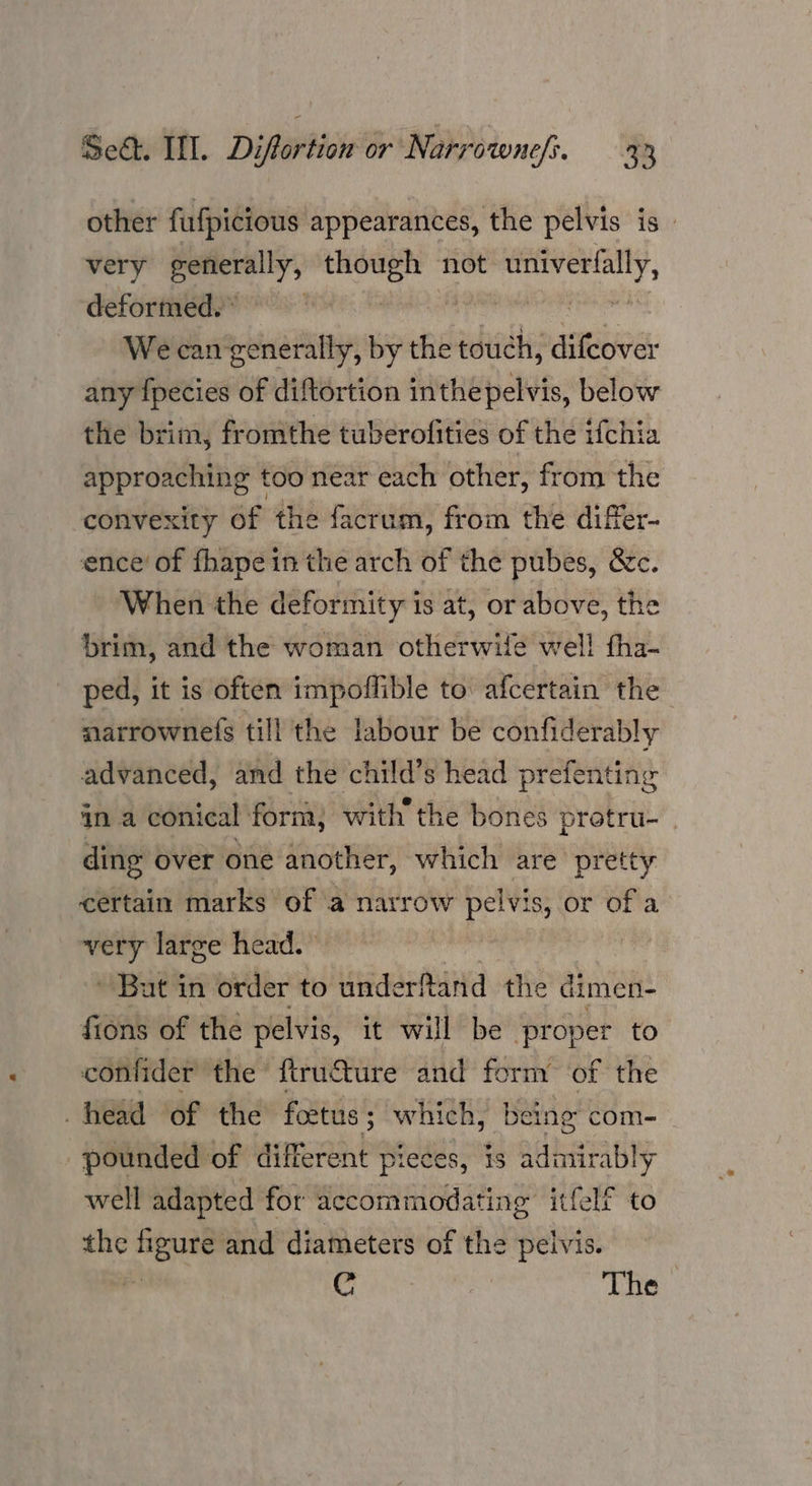 other fufpicious appearances, the pelvis is | very generally, ee not cohen deformed.” We can generally, by the touch, sitebines any fpecies of diftortion inthepelvis, below the brim, fromthe tuberofities of the ifchia approaching too near each other, from the convexity of the facrum, from the differ- ence’ of fhape in the arch of the pubes, &amp;c. When the deformity is at, or above, the brim, and the woman otherwile well fha- ped, it is often impoffible to: afcertain the narrownefs till the labour be confiderably advanced, and the child’s head prefenting ina conical form, with the bones protru- | ding over one another, which are pretty certain marks of a narrow i s, or of a yrs large head. | But in order to underftand the dimen- fions of the pelvis, it will be proper to confider the firucture and form of the head of the foetus; 3 which, being com- pounded of different pieces, is admirably well adapted for accommodating itfelf to the figure and diameters of the pelvis. ps i Oe The