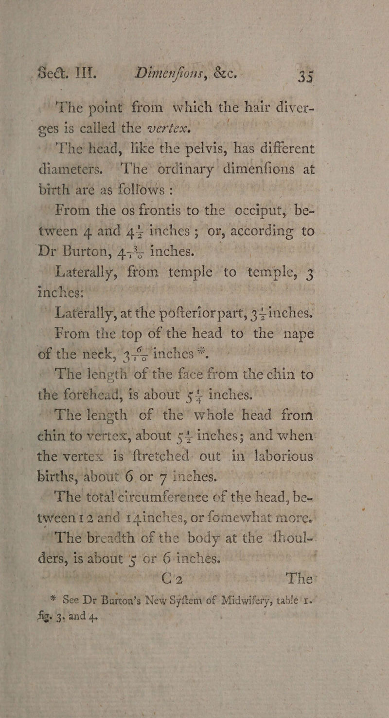 ‘Phe point from which the hair diver- ges is called the vertex. penny The head, like the pelvis, has different diameters. ‘The ordinary dimenfions at birth are as follows : From the os frontis to the occiput, be- tween 4 and 45 inches; or, according to Dr Burton, 4,% inches. oe haterally, from sna to esha % Tey sl paeeeatiy at the Jelphdertde pate 2 inches. From the sa of the head to the “nape of the peek, os inches™: The length of the face from the chin to the forehead, is about 51. inches. ‘The length of the whole head from ¢hin to vertex, about 54 iriches; and when’ the vertex is ‘f{tretched out in laborious births, about 6 or 7 inches. 4; The total’ circumference of the head, be- ‘tween 12 and 14inches, or fomewhat more. “The breadth of the body at the “{houl-: ders, is about ‘5 or 6-inches. : wan RRR an Tae Pea eto AE HS * See Dr Burton’s New Sytem of somneiatk table’r. Aig. 3. and 4.