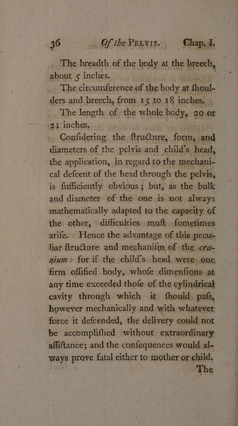 96 Of the Pours. Chapel, ‘The breadth of the body at the bina! shen 5 inches... .,. | The circumference of the sam at Aieuk- gees and breech, from 1¢ to 18 inches. * _. The length of: the whole body, 20 OF ai inches, . es ee . Confidering he Pruttnres pets ac Butitcis, of the pelvis and child’s head, the. application, in regard to: the mechani- cal defcent of the head through the pelvis, is fufficiently obvious ; ; but, as the bulk and diameter of the one is not always mathematically adapted to the capacity of the other, difficulties. muft. fometimes arife. Hence the advantage of this pecus har ftructure and mechanifm, of the cra- nium: for if the child’s. head. were, one firm offified body, whofe dimenfions _at any time exceeded thofe of the cylindrical | cavity through which it fhould, pals, however mechanically and ‘with, whatever. force it defcended, the delivery could not be accomplifhed without extraordinary affiftance; and the confequences would al- ways prave fatal either to mother or child. ror The