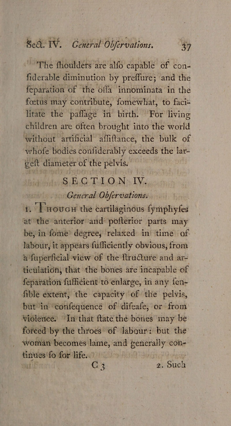The fhoulders are alfo capable of con- fiderable diminution by preffure; and the feparation of ‘the offa innominata in the foetus may contribute, fomewhat, to faci= litate the paflagé in’ birth. For living children are often brought into the world without artificial affiftance, the bulk of whofe bodies confiderably exceeds the lar- gett diameter of the ea tai Ss E (). Tul,.OnD: IV. General Objervations: | | i. Trovcr the cartilaginous {ymphyfes at ‘the anterior and* pofterior parts may be, in fome’ degree, relaxed in ‘time of labour, it appears fufficiently obvious, from n fuperficial view of the ftrudture and ar- ticulatichy that the bones ate incapable of feparation fufficient toenlarge, in any fen- fible extent, the capacity of the pelvis, but in “confequencé of difeafe, or from violence. In’ that ftate the boties may be forced by the throes of Jabour: but the woman becomes lame, and generally con- tinues‘fo for life. Sei Pvreuy nt C. 3 2. Such