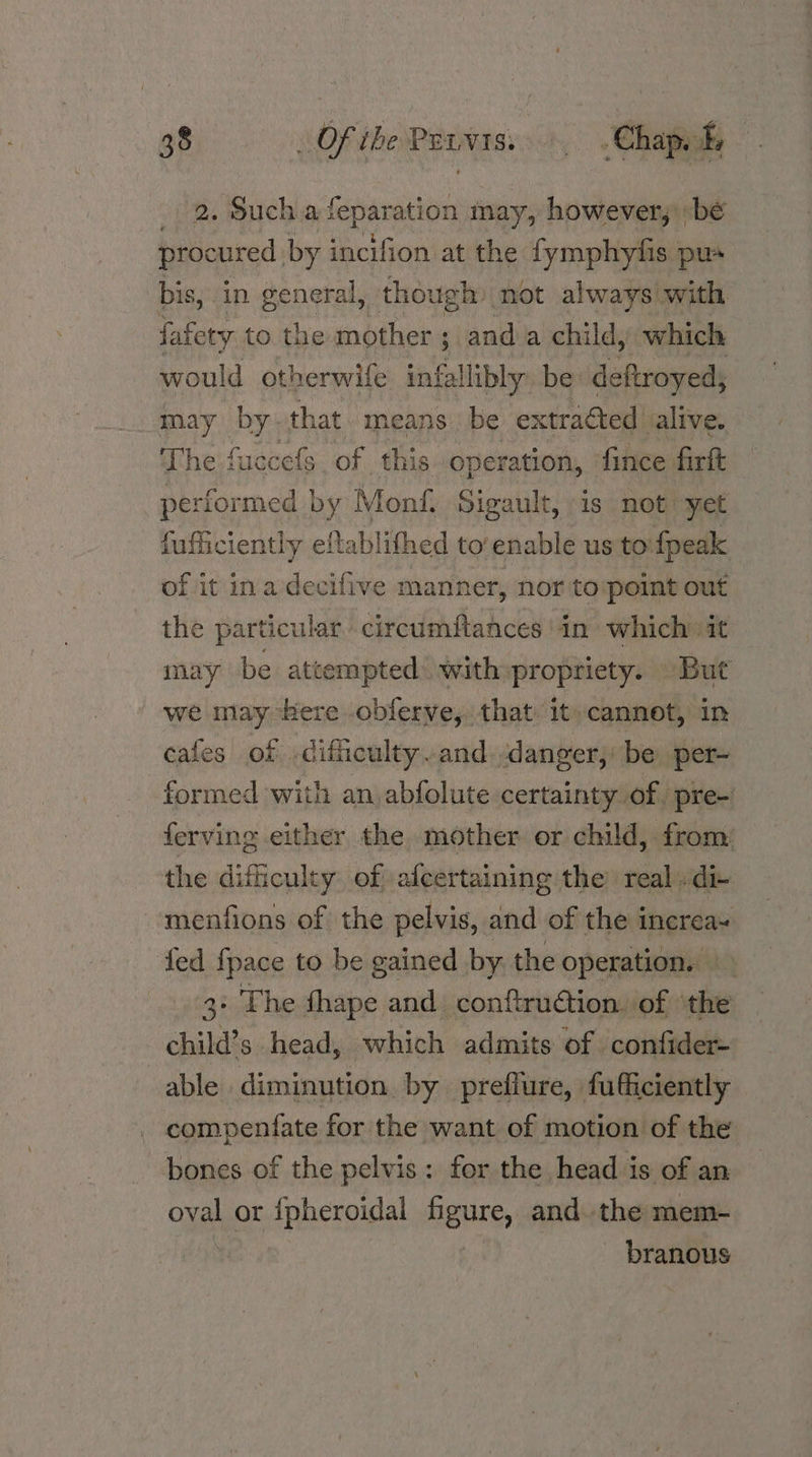 2. Such a feparation may, however, be procured | by incifion at the fymphyfis pu- bis, in general, though: not always with fafery to the mother ; ; anda child, which would otherwife infallibly be deftroyed; may by. that means be extracted alive. The fuccefs. of this operation, fince firft performed by Monf. Sigault, is not 7 yet fufficiently eftablithed toenable us to fpeak of it ina decifive manner, nor to:point out the particular circumftances in which it may be attempted’ with propriety. But we may here obferve, that: it» cannot, in cafes of -dificulty.and danger, be per- formed with an abfolute certainty of. pre- ferving either the mother or child, from: the difficulty of afcertaining the real .di- ~menfions of the pelvis, and of the increa- fed fpace to be gained by the operation. 3: The fhape and conftruction. of ‘the child’s head, which admits of confider- able diminution by preflure, fufficiently compenfate for the want of motion of the bones of the pelvis: for the head is of an oval or {pheroidal Bente, and. the mem- branous