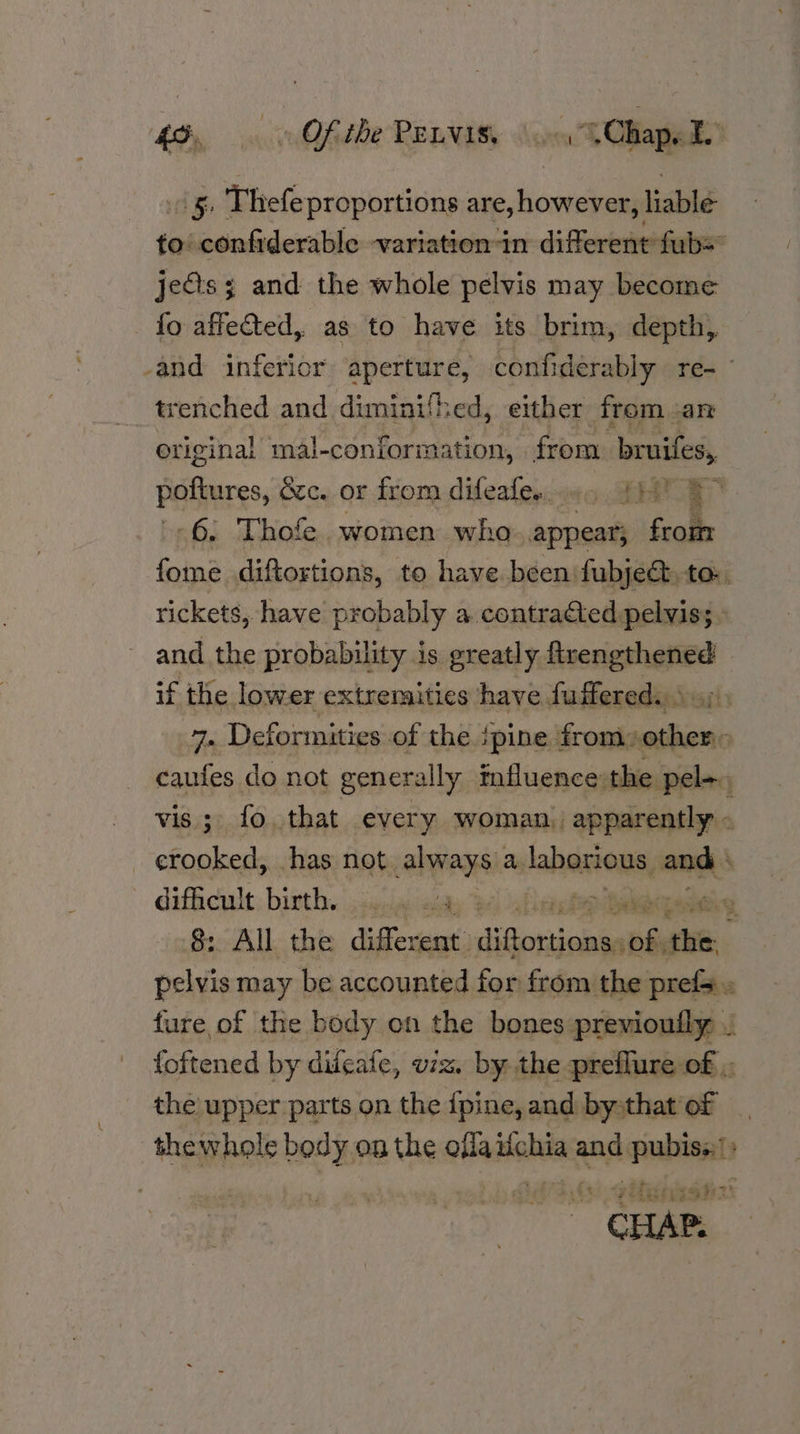 My, ni Ofidbe PEDAK Son “Chap. L . 5. Thefe proportions are, however, liable to confiderable variation in different fub= jeGs; and the whole pelvis may become fo affected, as to have its brim, depth, -and inferior aperture, confiderably re-~ trenched and diminithed, either from an original mal-conformation, from bruifes, poftures, &amp;c. or from difeales:.00 EYE -6, Thofe women who appear; from fome diftortions, to have been fubje&amp; to: rickets, have probably a contracted pelvis; and the probability is greatly espe oe if the lower extremities have fuffered. : 7. Deformities of the PIES im . caufes do not generally influence the pel j vis; fo. that every woman, apparently « crooked, has not always a labartous, and ‘ difficult birth, 9. % rig fap ite Gy 8: All the differ rent Jidotiialahs an si. pelvis may be accounted for from the prefs. 2 ture of the body on the bones previouily . foftened by difeafe, viz. by the preflure of ,- the upper parts on the {pine,and bysthat of _ thewhole body on the at sabia and pubis; » e - is 7idgivssh: CHAP.