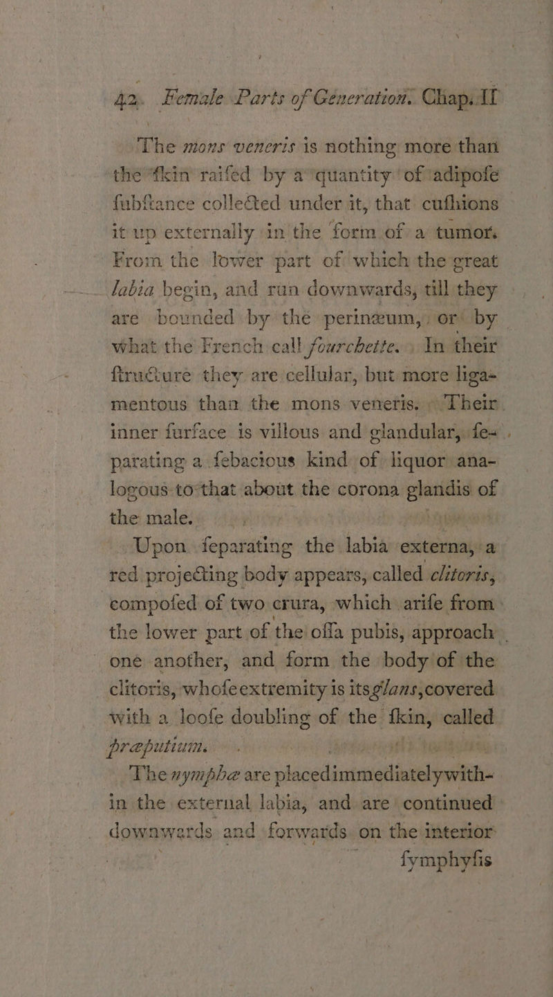 ‘The mons veneris is nothing more thar the “kin raifed by a’ quantity ‘of ‘adipofe itv wp exte enngeyie in the form of a tumor. From the lower part of which the great labia begin, and run downwards, till they firucture they are cellular, but more liga« parating a febactous kind: of liquor ana- logous:tothat about the corona poses of the male. Upon feparating the labia externa, a with a loofe doubling of the pane called preputium. in the external labia, and. are’ continued fymphyfis