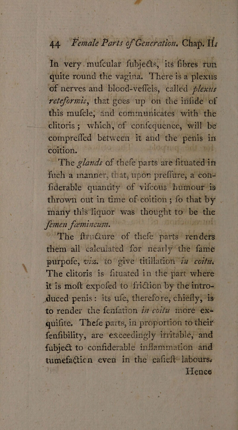 Th very. mufcular fubjeds, its’ fibres. tun ‘quite round the vagina. There is a plexus of nerves and blood- vefiels, called plexus reteformis, that | goes up on the infide ‘of this mufcle; and communicates with the ‘clitoris; which, of confequence, will be compreiled between it sit the” ates in coition. abd. Mgt ~The glands of thefe ert are Hea in fuch a manner, that, upon preffure, a cons fiderable quantity of vifcotis humour’ is thrown out in time of coition ; fo that by . many this liquor was thought ror be the hide feminem, aha ‘The firv€ure of thefe parts renders. them all calculated for nearly’ the fame purpofe, viz. to’ give titillation Za cotta. The clitoris is fituated in the part where it is moft expofed to friction i by the intro duced penis: its ufe, therefo: Te; chiéfly;* is to render the fenfation 77 coitw more ex+ quifite. Thefe parts, in proportion to their fenfibility, are exceedingly itritabléy and fubject to confiderable inflammation arid tumefacticn even in the eafich® labours. Hence
