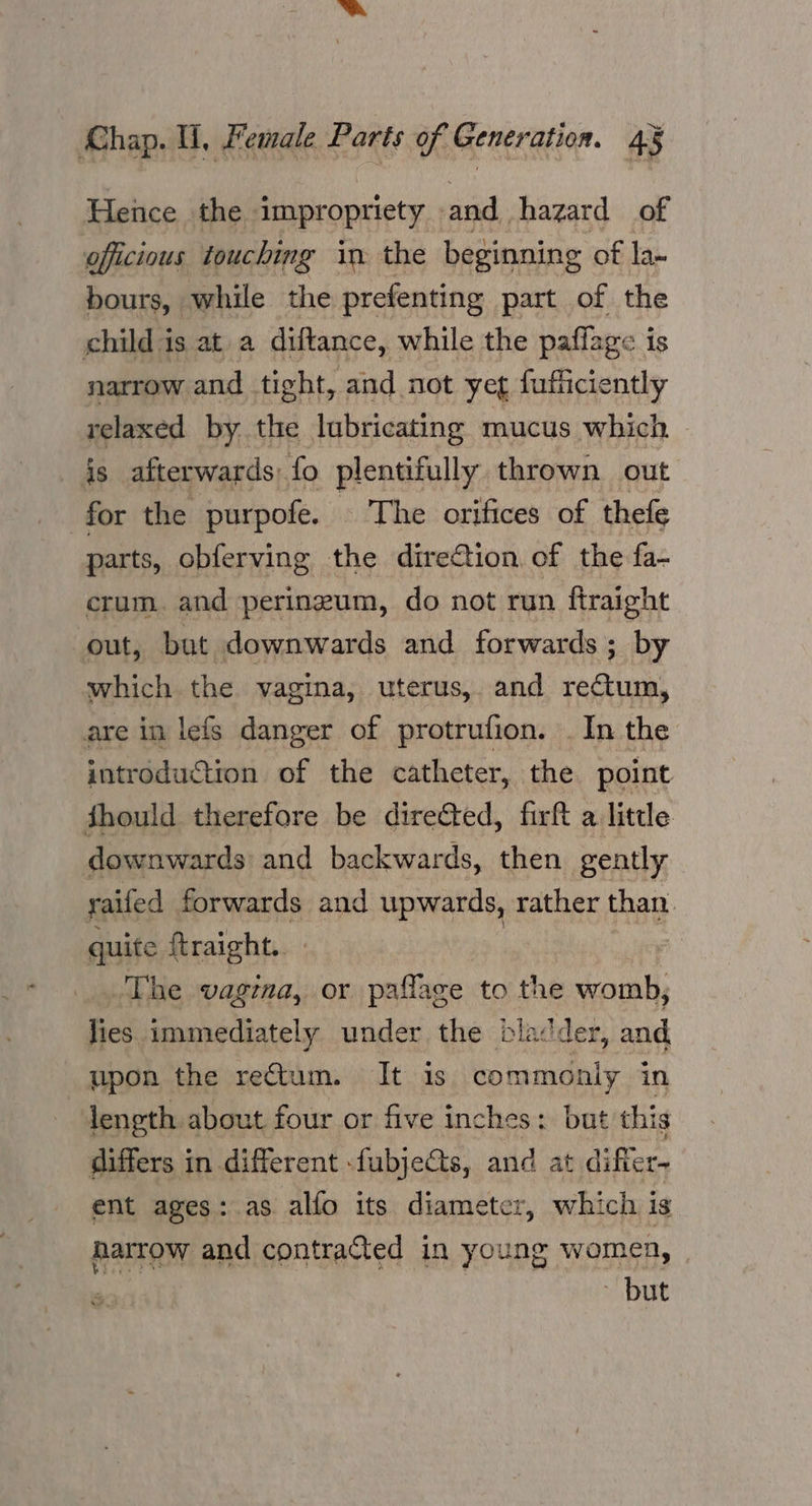 Hence the impropriety and hazard of oficious touching in the beginning of la- bours, while the prefenting part of the child is at a diftance, while the paflage is narrow and tight, and not yet fufficiently relaxed by the lubricating mucus which is afterwards) fo plentifully thrown out for the purpofe. The orifices of thefe parts, obferving the direCtion of the fa- crum. and perineum, do not run ftraight ut, but downwards and forwards; by which the vagina, uterus, and rectum, are in lefs danger of protrufion. . In the introduction of the catheter, the point fhould therefore be directed, firft a little downwards and backwards, then gently railed forwards and upwards, rather than. quite ftraight. The vagina, or paflage to the womb, lies immediately under the bladder, and. upon the rectum. It is commonly in length about four or five inches: but this differs in different -fubjeGts, and at di fer ent ages: as alfo its diameter, which is harrow and contracted in young womea, | ~ but