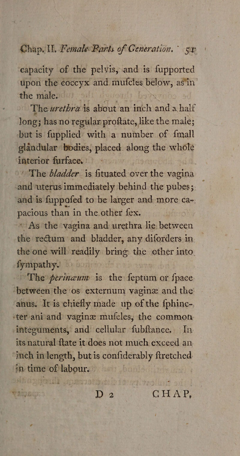 capacity of the pelvis, and is fupported upon the coccyx and. a below, as‘in the male. 7 The urethra is . about an dine iad a halt long; ; has no regular proftate,, like the male; but is fupplied with a number of {mall glandular bodies, placed aleng the whole interior furface. | ' The d/adder is fituated over the vagina ial uterus immediately behind the pubes; _ and is fuppofed to be larger and more ca- pacious than in the.other fex. ~ As the vagina and urethra lie. between the rectum and bladder, any diforders in the one will readily. bring the other into. fympathy. The perinzum is the iY or {pace ‘between the os externum vagine and the: anus. It is chiefly made up of the {phinc-. ‘er ani/and vagine mufcles, the common. intecuments, and cellular fubftance. In its natural ftate it does not much exceed an ‘inch in length, but is confiderably firetched. in time up labour. Da OHAY,