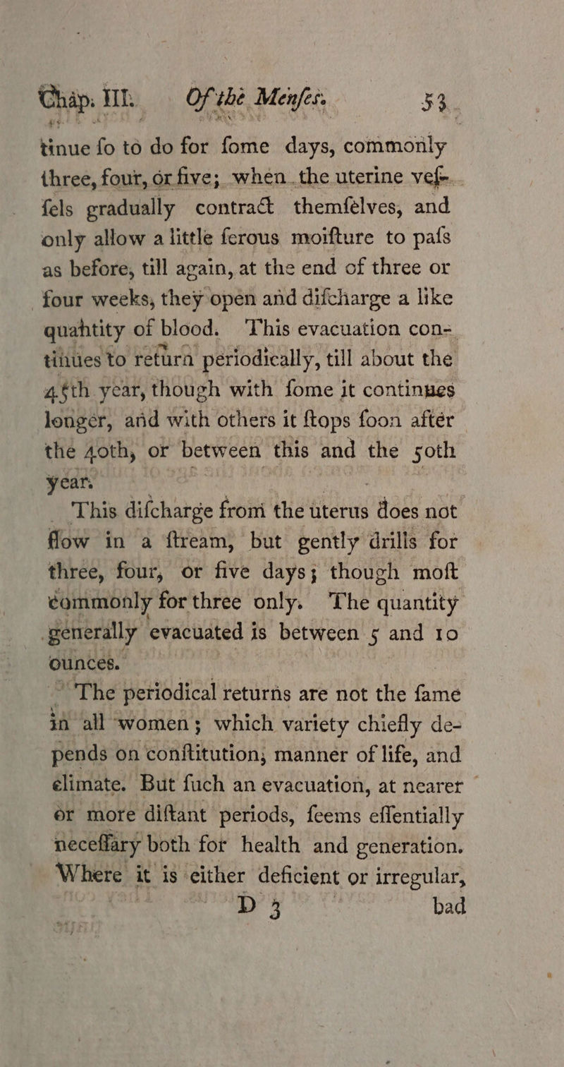 Chip. Wh Of the Menfec. su Sih fo to do for fome days, commonly three, four, or five; when.the uterine vef-.. fels gradually contract themfeélves, and only allow a little ferous moifture to pafs as before, till again, at the end of three or four weeks, they open and difcharge a like quahtity of blood. This evacuation con=. titties to return periodically, till about the 4.éth year, though with fome it continues longer, and with others it ftops foon after the 40th, or Between this and the soth year. This difcharge fromi the uterus does not flow in a ftream, but gently drills for three, four, or five days; though moft commonly for three only. The quantity Betrerally evacuated is between 5 and 10 ounces. The periodical returns are not the fame in all women; which variety chiefly de- pends on conto; manner of life, and élimate. But fuch an evacuation, at nearer - ér more diftant periods, feems effentially neceflary both for health and generation. Where it is cither deficient or irregular, Dd: | bad