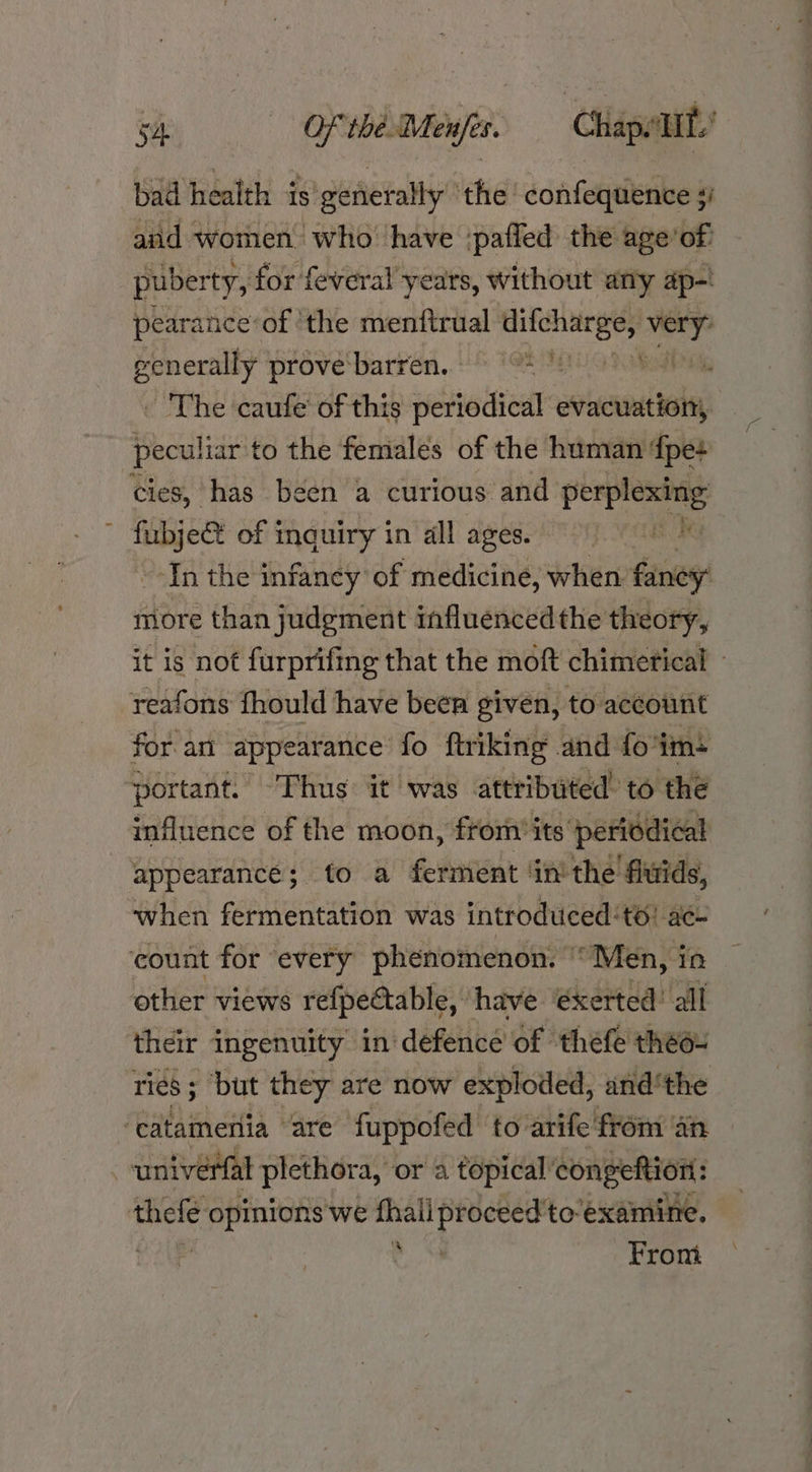 bad health is generally the confequence ;i and women who’ have ‘pafled the age’of: puberty, for feveral years, without any ap-! pearance’of ‘the menttrual palace — generally prove barren. ‘ The caufe of this periodical evacuation, peculiar to the females of the human fpe+ cies, has been a curious and Bir gent of | sas bries in all ages. BES Se ‘In the infancy of medicine, when fancy: more than judgement influencedthe theory, it is not furprifing that the moft chimertical - reafons fhould have been given, to account for an appearance fo ftriking and fo'im: ‘portant. Thus it was attributed’ to the influence of the moon, from its periodical appearance; to a ferment ‘inthe fitids, when fermentation was introduced ‘to: ac~ ‘count for every phenomenon. © “Men, in other views refpectable, have éxerted’ all their ingenuity in defence of thefe theo: ries ; ‘but they are now exploded, andthe ‘catamenia ‘are fuppofed to arife from an univérfal plethora, or a topical congeftion: thele opinions we fhall proceed'to‘examine. a From a +