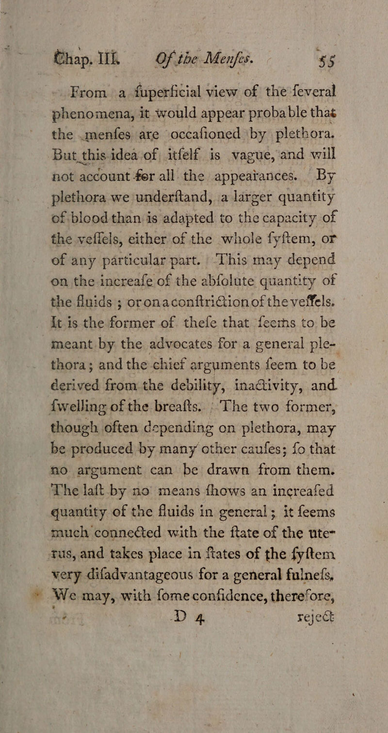 From a fuperficial view of the feveral phenomena, it would appear probable thas the .menfes are occafioned ‘by plethora. But this idea of itfelf is vague, and will fot account fer all the appeatances. By plethora we underftand, .a larger quantity of blood than is adapted to the capacity of the veilels, either of the whole fyfiem, or of any particular part. -This may depend on the increafe of the abfolute quantity of the fluids ; oronaconftriGion of the veffels. It is the former of thefe that fecths to be meant by the advocates for a general ple- thora; and the chief arguments feem to be Pipe from the debility, ina@ivity, and. {welling of the breafts. The two former, though often depending on plethora, may be produced by many other caufes; fo that no argument can be drawn from them. The laft by no’ means fhows an increafed quantity of the fluids in general; it feems much connected with the ftate of the ute- tus, and takes place in fates of the fyftem very difadvantageous for a general fulne/s, » We may, with fome confidence, therefore, hha } D4 reject