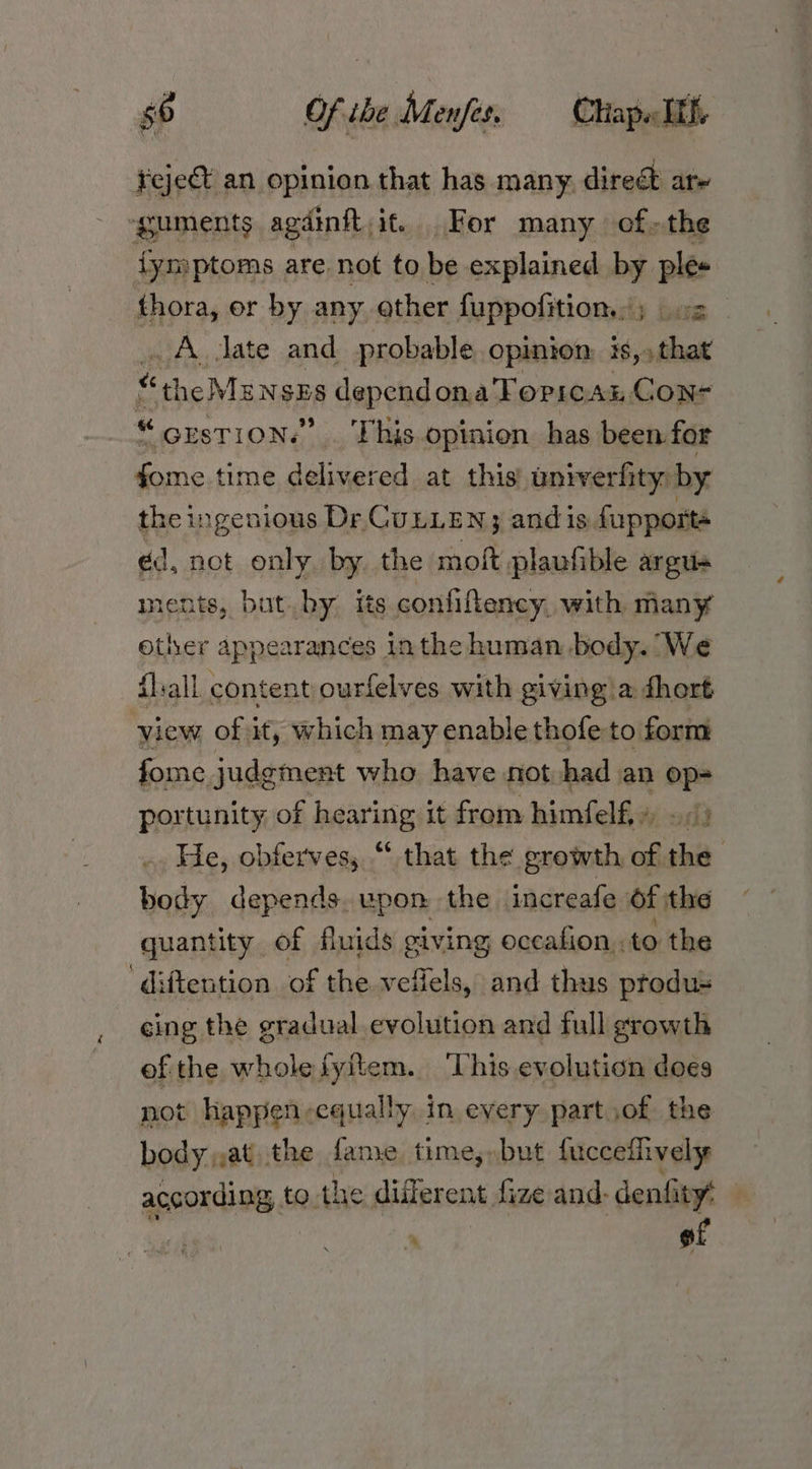 4 Fejet an opinion that has many. dire are ‘guments agdinft,it. For many ofthe fymptoms. are not to be explained by ples thora, or by any other {uppofition.: ; be. . A. Jate and probable opinion, is,,that ‘the Ms NazA depend ona TOPICAL, Con- ‘GrsTION.” This opinion has been for a time delivered at this’ univerfity: by the ingenious Dr CULLEN; andis fupports ed, not pies: by the moft plaufible argus ments, bat by its confiftency. with many other scat ances inthe human body. We fl:all content ourfelves with giving’a fhort view of it, which may enable thofeto form fome judgment who have not had an op- portunity of hearing it from himfelf,» . > He, obferves, “ that the growth of the body depends. upon the. increafe of the quantity of fluids giving occafion,, to the ‘diftention of the veflels, and thus produ- cing the gradual evolution and full growth of the wholefyitem. ‘This evolution does not happen-cqually in every part jof the body,,at the fame time,» but fucceffively according to. the different fize and. denfity’ 7 ad , of