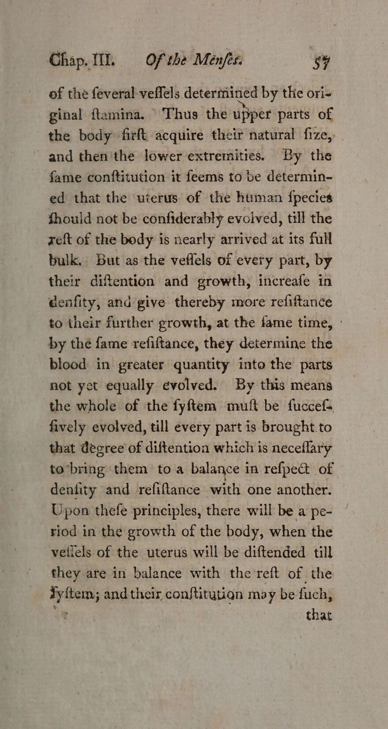 of the feveral veflels determined by the ori-+ ginal ftamina. \ Thus the upper parts of the body firft acquire their natural fize,. and then'the lower extremities. By the fame conftitution it feems to be determin- ed that the uterus of the human fpecies fhould not be confiderably evolved, till the zeft of the body is nearly arrived at its full bulk. But as the veffels of every part, by their diftention and growth, increafe in denfity, and give thereby more refiftance to their further growth, at the fame time, » by the fame refiftance, they determine the blood in greater quantity into the parts not yet equally evolved. By this means the whole of the fyftem muft be fuccefs fively evolved, till every part is brought to that degree of diftention which is neceflary tobring them toa balance in refpect of denfity and refiflance with one another. Upon thefe principles, there will be a pe- riod in the growth of the body, when the vellels of the uterus will be diftended till they are in balance with the reft of the Ayitem; and their conftitution may be fuch, : that