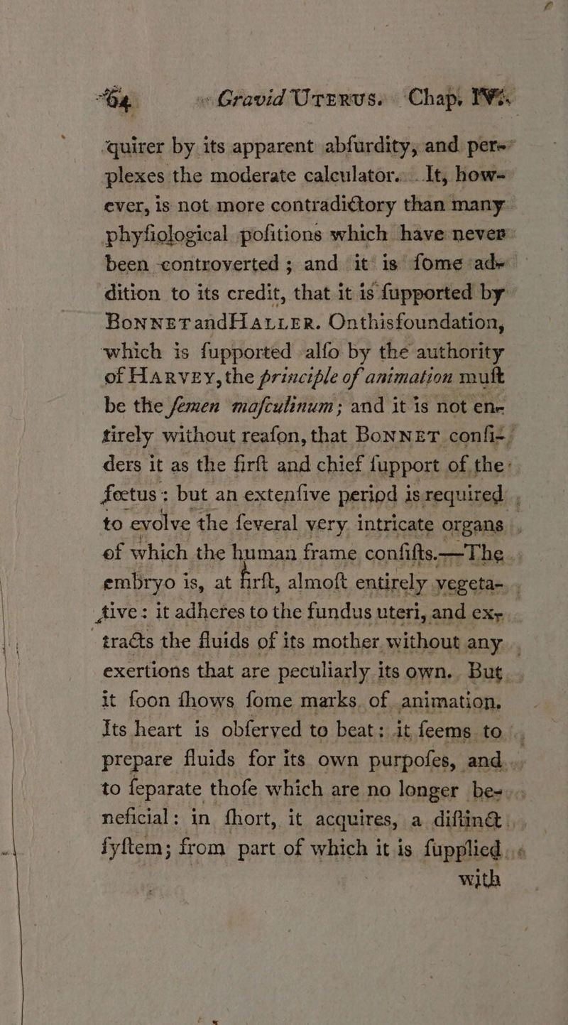 plexes the moderate calculator. ..It, how- ever, is not more contradictory than many been -controverted ; and it is fome ady dition to its credit, that it is fupported by BonnetandHarver. Onthisfoundation, which is fupported alfo by the authority of Harvey, the principle of animation mult be the femen mafculinum; and it is not ene Aive: it adheres to the fundus uteri, and ex, it foon fhows fome marks. of animation, to feparate thofe which are no longer be- with oe,