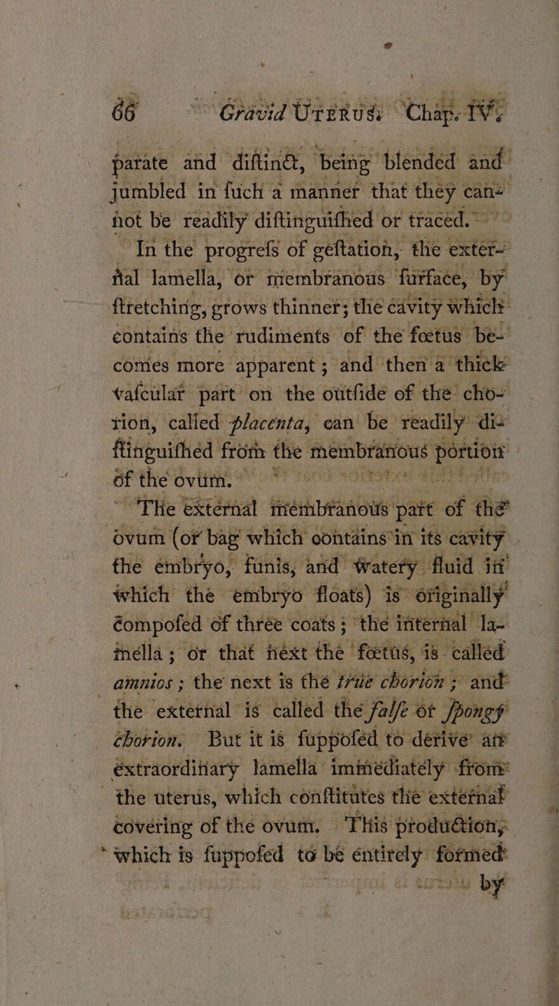 ’ iC é oe on ea . ie eb 7 ee os 4 Sorat’ i .¥ % is 4 nS HT 66 Gravid Uterusi Chap. TVs hot be readily’ diftinguithed or traced. — fial lamella, or membranous: furface, by comes more apparent ; ‘and then a thick’ vafcular part on the outfide of the cho- tion, called placenta, ean be readily die flinguithéd from the membranious kb of the Oviltme tt seo Coane ae THe external membranous pait of the ~ the embryo, funis, and ‘Watery fluid id which the embryo floats) is originally’ éompofed of thrée coats ; the ifitertal: la inella ; or that next the ‘foetas, is- called amnios ; the next is the ve chorion ; and the external is: called the fa Ve 6t ppongy chorion. But it i8 fuppofed to derive’ ate _ éxtraorditiary lamella immediately from the uterus, which conftitutes thie extéefnat covering of the ovum. This produétion, ‘which is fuppofed to bé entirely formed: | | Lita by