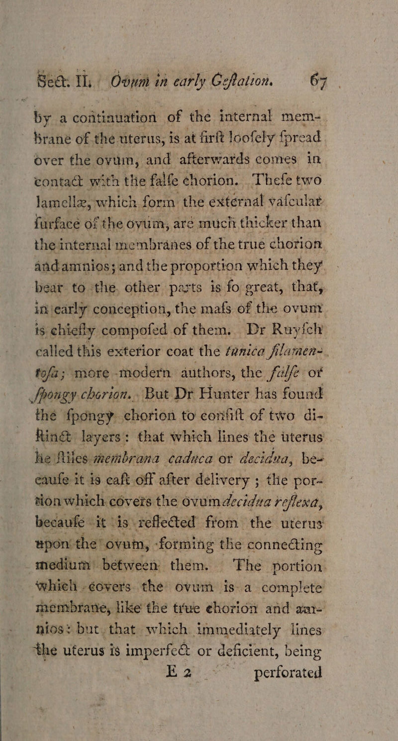 by a coatinuation of the internal mem- - Brane of the uterus, is at fir loofely {pread over the ovum, and afterwards comes in contact with the falfe chorion. Thefe two lamella, which form: the external vafcular furface of the ovum, aré much thicker than. the internal membranes of the true chorion andamnios; ;and the proportion which they. bear to the. other parts is fo great, that, injearly conception, the mafs of the ovunt is chiefly compofed of them. Dr Ruyfch called this exterior coat the fanica flamen-. tofa; more -modern. authors, the. fulfe or Spougy chorion... But Dr Hunter has found thé fpongy chorion to confift of two di- Ring layers: that which lines the uteru hie Riles. membrana caduca or decidza, ie eaufe it is caft off after delivery ; the por- tion which covers the ovum decidua roflexd, becaufe it is. reflected from the uterus “pon the’ ovum, ‘forming the connecting medium between them. The portion. whieh -¢overs. the ovum isa complete membrane, like the true chorion and am- nios: but. that which immediately lines ‘the uterus is imperfe& or deficient, being E 2 .~ perforated