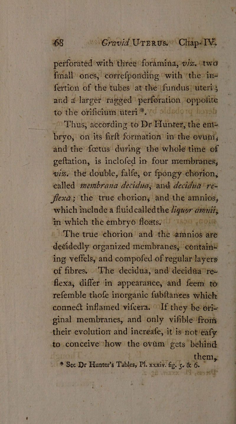 peiforated with three foramina; viz. (two finall’ ones; eortefponding owith ‘the: ins fertion of the tubes at the fundus uteri and a larger ‘rageed ' perfetation ‘oppolite to the orificium uteri *.7 9 Thus; according t o] Dr Dr Hunter, the eni® bryo, on its firft formation’ in the ovum, — and the’ foetus during ‘the whole time of | geltation, is inclofed in four membranes vis. the double, falfe, or fpongy. ehorion, called “membrana decidua, ‘and deciduig® res flexds the true chorion; and the amnios, which include a fluidcalledthe liquor amnii, tn which the embryo floatsy) 60) 0.8 ‘The true chorion and the -amnios are deéidedly organized membranes, contain’ ing veffelsy and compofed of regular layers of fibres. The decidua, and decidwa” rex flexa, differ ‘in appearance, and feem to refemble thofe inorganic fubftanees which connect inflamed vifcera. If they be ori= ginal membranes, and only vifible ‘from their evolution and ‘increafe, “At! 385 not ealy. to conceive “how the ovum gets behind them, * Sec Dr semis $ baie Pi. RXKiV. “fg &amp; &amp; 6. eats aie NOBUO 1g hoysd ~