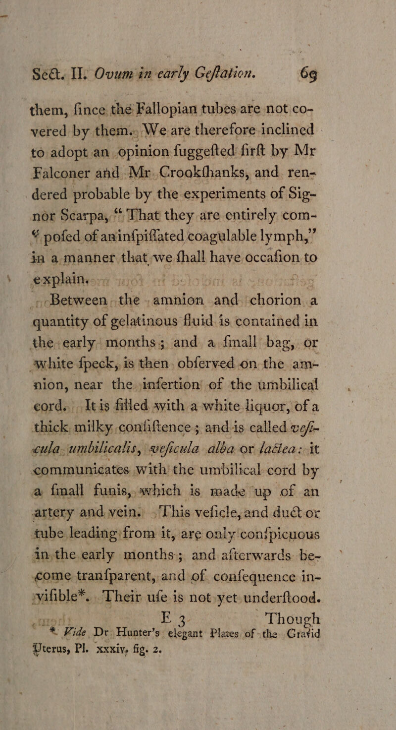 them, fince the’ Fallopian tubes are not co- vered by them. We are therefore inclined to adopt an opinion fuggefted firft by Mr Falconer and Mr. Crookthanks, and ren- dered probable by the experiments of Sig- nor Scarpa, “That they are entirely com- ¥ pofed of aninfpiflated coagulable lymph,’ f in a manner that we fhall have occafion to explain. ath hilen | the . amnion ‘and Wisrioke a quantity of gelatinous fluid. is contained in the early months; and a {mall bag, or white fpeck, is then. obferved on the am- nion, near the infertion’ of the umbilical cord. Itis filled with a white liquor, ofa thick, milky. confiftence; andis called ve/- cula.umbilicalis, veficula alba or laé&ea: it communicates with the umbilical cord by a fmall funis,,.which is made up of an artery and vein. . This veficle, and du@ or tube leading from it, are only con{picuous an,the early months; and afterwards. be- come tranfparent, and of confequence in- vvifible*, Their ule is not yet underftood. a FE 3. Though + Vide Dr. -Hunter’s elegant Plates of the Gratid (Uterus, Pl. xxxive fig. 2.