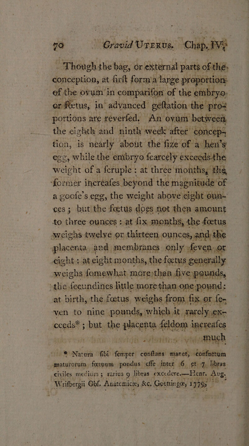 oe - Cravid Urervs. Chap. . Though; the bag, or r external parts ¢ oft 1é conception, at firft form’a large | proportion: ‘ of the ov um in comparifon of the embryo, nf or fectus, in’ advanced geftation the pro= portions are reverted, An ovum betweet, the eighth and ninth week after’ conceps tion, is nearly about the fize of a hen’s g, while the embryo fearcely exceedsthe honey of a feruple : at three months, thé for mer incréafes beyond the magnitude of a goofe’s egg, the weight above eight oun ces; but the foetus does not then amount to three-ounces : at fix months, the foetus sweighs twelve or thirteen. ounces, 2n and: the iplacenta and. membranes only» feven, or eight + at eight months, the. foetus ‘generally weighs fomewhat more;thaa, five ‘pounds, | othe, fecu indines little morethan one pound: at birth, the. foetus. weighs from, fix.or. fer, ven » nine pounds, which. it f 30 rarcly Xe cceds ; but. the isdliiibn feldom ippredicn ia Aah ight EE he: Natera fbi Aemper conftans: manet, ‘confuetym amaturorum, foetnum pondus effe. inter 6. et 7, libras. civiles meditim 5 3 Tarius 9 , libras excedere. —Henr, B28; Writhergi Obi. Anatcmice, &amp;e, Goettin 0 17793