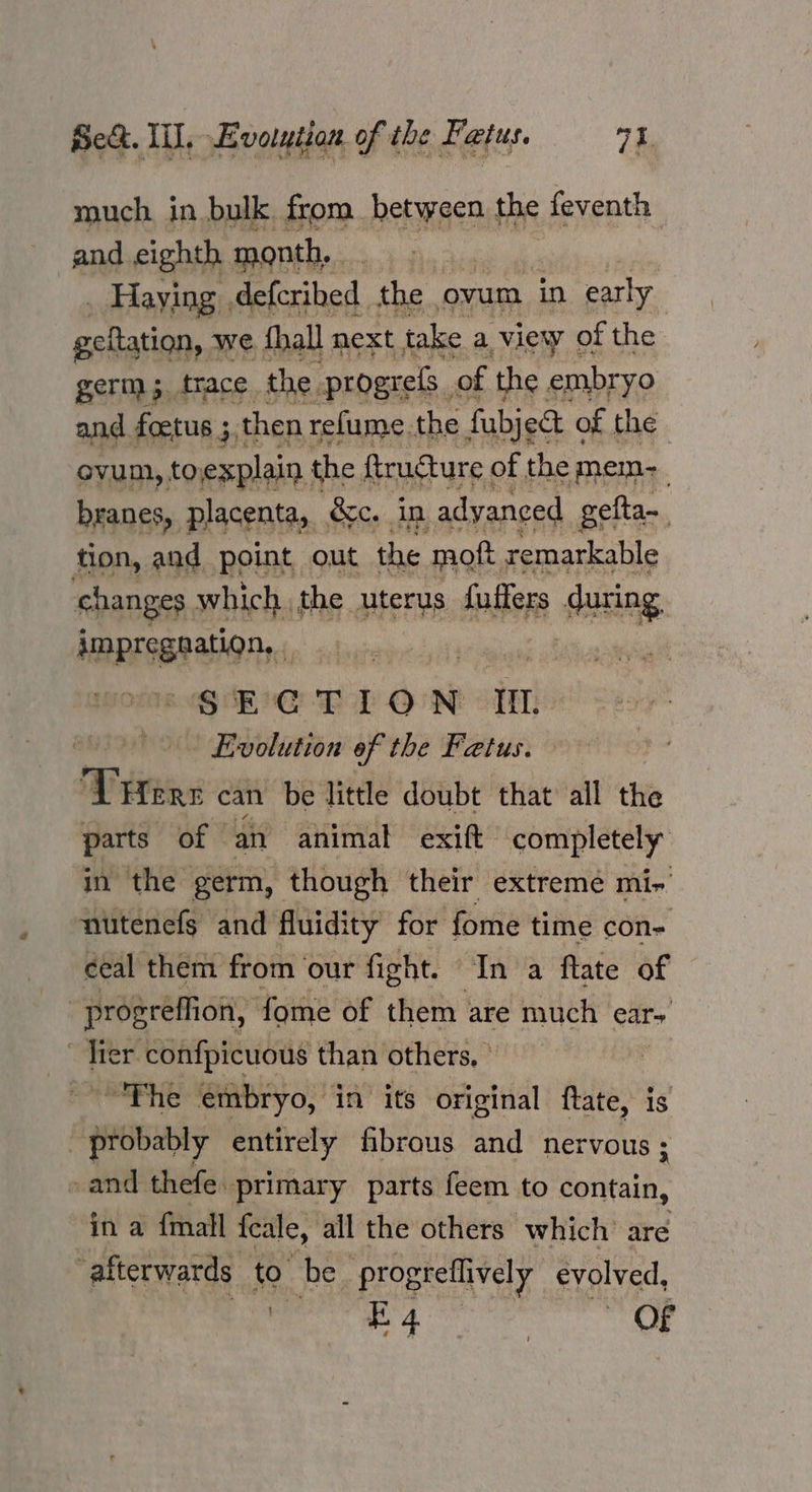 much. in bulk from between the feventh and eighth month, : . Haying defcribed. the | ovum in early esitation,. we fhall next take a view of the germ 3. trace the. progrels. of the embryo and. foetus 3 then, refume. the fubject « of the ovum, toexplain the ftructure of the mem-_ branes, placenta, &c. in adyaneed gefta-. tion, and point out the 1 moft remarkable changes which the uterus fuffers during MARIRERAHOM | GEC LLP ON oH - Evolution of the Fatus. . ‘THere can be little doubt that all the parts of © an animal exift completely in the germ, though their extreme mi- nutenefs and fluidity for fome time con ceal them from ‘our fight. In a ftate of : prosreffion, fome of them are much ear | hier confpicuous than others, - | ~The embryo, in its original ftate, is probably entirely fibrous and nervous ; - and thefe. primary parts feem to contain, in a {mall fcale, all the others which’ are afterwards _ to be progreflively evolved, eee OF