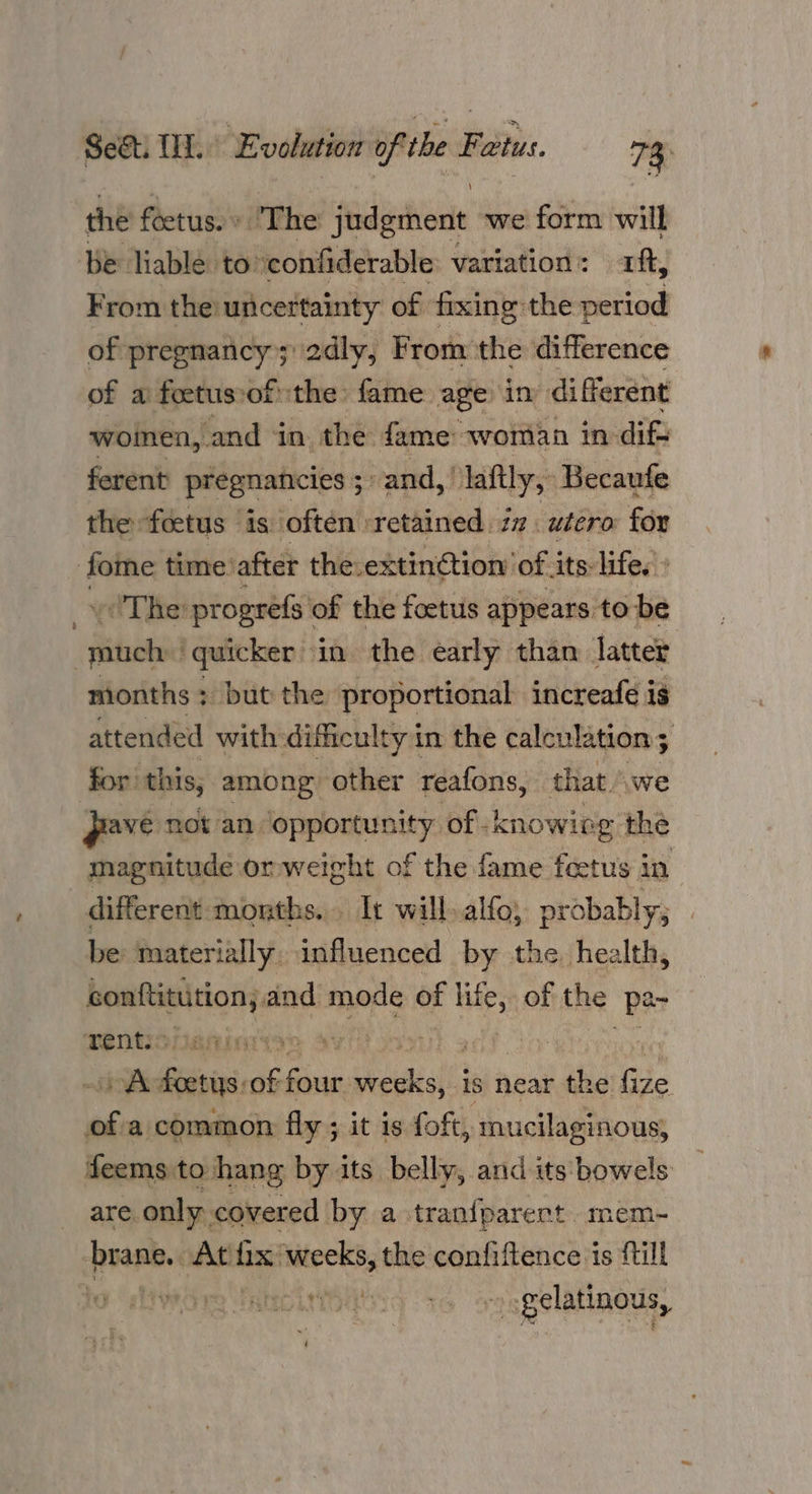 the foctus. » The judgment we form will be liable to’ confiderable variation: aft, From the uncertainty of fixing the period of pregnancy; 2dly, From the difference of a feetus:of the fame age in different woinen, and in the fame woman in- ifs ferent pregnancies ; and,’ laftly, Becaufe the feetus is often retained. zz. utero for Lyi time after the.extin@tion’ of its life. » (The progrefs \ of the foetus appears to be dehina quicker in the early than latter months; but the proportional increafé is attended with difficulty in the calculation ; for: this, among other reafons, that. we ave not an ‘opportunity of -knowing the magnitude orweight of the fame feetus in different months. Ir will.alfo, probably; _ be materially influenced by the health, suctuigicals and mode of ee of the Pe Tents: a AVI He) 2 tio feats of re ail is near the fize Le a common fly ; it is foft, mucilaginous, feems to hang by its belly, and its bowels are. only. covered by a tranfparert mem- brane. Athix wy the confiftence is fill oll AIC AITOR TY | 36 gelatinous,