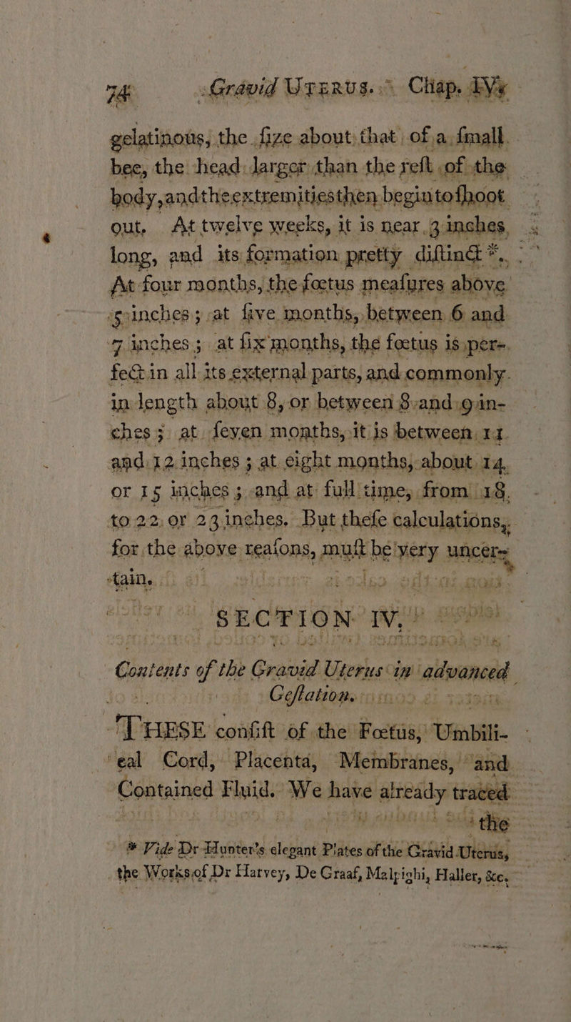 aA Gravid Uterus. Chap. IVs | heh rn gelatinous, the fize about) that of,a. {mall bee, the shead: larger than the refk .of the body, andtheextremitiesthen. begintofhoot out, At twelve weeks, it is near.3 inches, long, and its formation pretty difting *, At four months, the foetus meafures above Seinches 5 at five months, between. 6 and inches; at fix months, the fostus i is per=. fed: in all ‘its external. parts, and. commonly. in length about 8, or between 8vand:gin- ches > ati feyen months, it is between, 12. and.12 inches ; at eight months, about 14, or I 5 inches 5. and at full time, . from” 18. 10.22: OF 23. inches. But thefe calculations, for. the enore: nealons, 5 mult be! Nery MINCED tain, hel + es SE c te 10 N 1%, up mp 2 int ents if ibe Grawid U; terus: 1 advanced j ) Geflation. imO4 21 3o3acn T HESE confit of the Fotis, ‘Uni 6 sal Cont Fang hy. Siig ache ee and ee, a Vide Dr: Hunter’s diebin? P! ates of the Gravid aaa! _ the Works of Dr Harvey, De Graaf, Malrighi , Haller, ie.