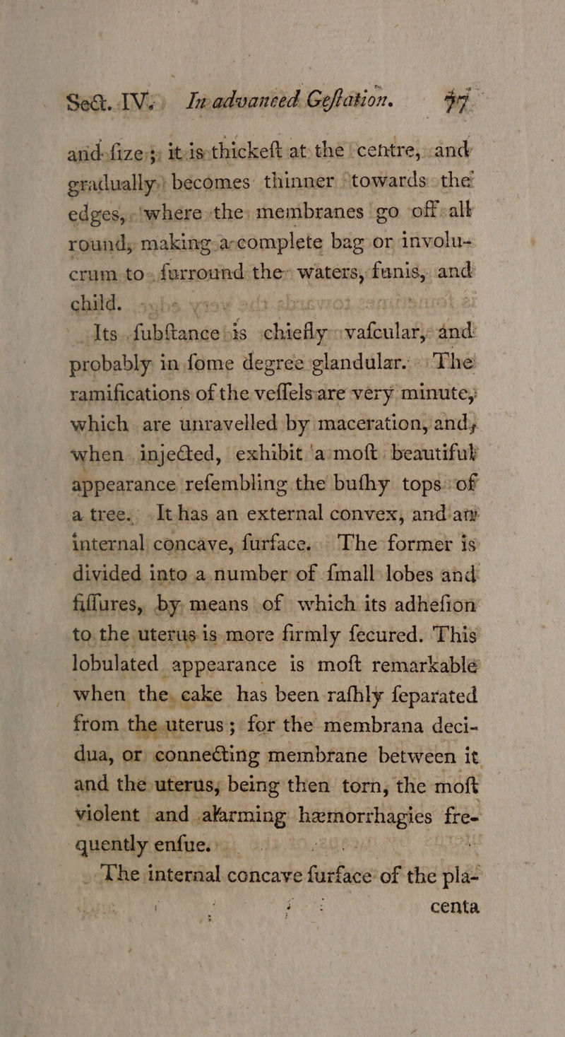 f anid-fize:}: itis. thickeft atthe ‘centre, cand gradually,) becomes: thinner towards. the edges, -!where the: membranes go off «all round; making a-complete bag or involu- crum. to. farround the: bs fons and child... | | | Its. fubftance his chiefly. pula ta ssl probably: i in fome degree glandular. The ramifications of the veflelsare very minute, which are unravelled by maceration, andy when injected, exhibit ‘a moft beautiful appearance refembling the buthy tops of a tree. -It-has an external convex, and at internal concave, furface. The former is divided into a number of {mall lobes and fiffures, by, means of which its adhefion’ to. the uterus is more firmly fecured. This lobulated appearance is moft remarkable when the. cake has been rathly feparated from the uterus; for the membrana deci- dua, or connecting membrane between i it and the uterus, being then torn, the moft violent and alarming Hetsorehioyes fre- quently enfue. sae ete _ The internal concave faituce of the pla- ‘ Ne centa