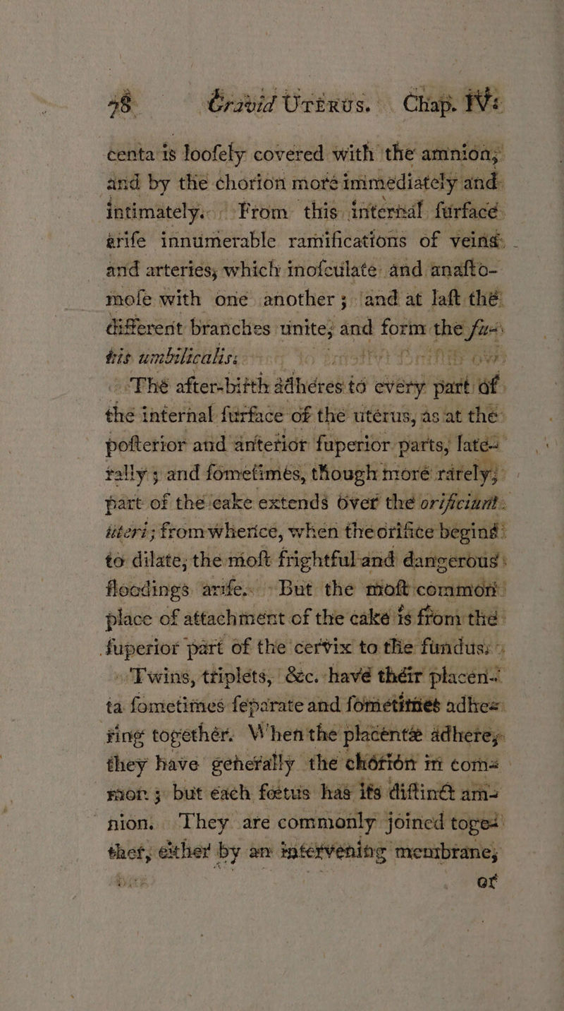 48 Gratid Urinus. Chap. We centa 18 s loofely covered with the amnion; cand by the chorion moré immediately and intimately. From this inter! furfacd. arife fnaueuote ramifications of vein: and arteries; whicly inofetilate and. analt G= mofe with one another ; ; and at laft thé: different branches. unite; and toH rin the fuss tis umbilicaliss fo BrvfSte) Do e Owe oO The sfier-bitth sdhdres i to every 7d “of the internal furfac ce of the uterus, as at the: pofterior and antetior fuperior parts, lates tally; and fometimes, though moré: rarely; part of thé ‘cake extends Over the orifciant. itevi; from wherice, when theorifice begind to dilate; the mo frightful and dangerous floodings arife. But the moft conititdes place of attachtnent of the cake ts from the fuperior part of the cervix to the fundus; » » Twins, ttiplets, &c. havé théir ‘placen-t ta fometitnes feparate and fometimes adhe= ‘fing topethér. When the placents adherey. they have geherally the chétion mi coms rior 3 but éach feetuis hae its diftine ams “pion. They are commonly: joined toges thet, exher by an intervening: menibranes wi or