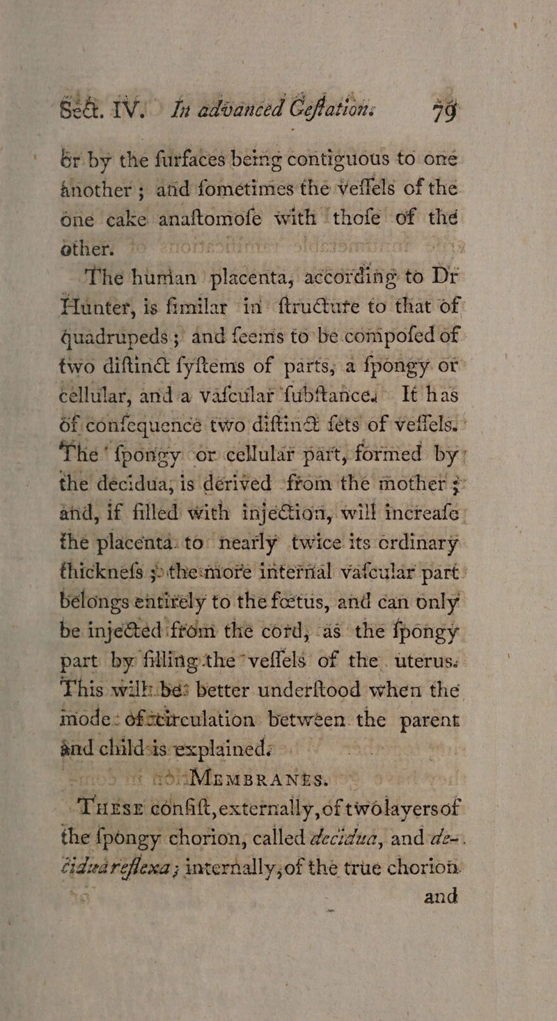 br by the furfaces being contiguous to one another ; atid fometimes the veflels of the One cake anaftomofe with | eta of the other. sie 6! Uh ha ll gE The hurian placenta, ctording to Dr Hunter, is fimilar in’ ftru@tute to that of Guadrupeds ; and feemis to be compotled of two diftiné fyftems of parts, a fpongy. or cellular, and a vatcular fubftahces It has df confequencée two diftina fets of veffels. The’ fpongy or cellular part, formed by’ the decidua; is dérived from the mother ¥ and, if filled with injection, will incteafe: the placenta: to nearly twice its ordinary thicknefs ;:the:more interrial vafcular part. belongs entirely to the foettis, and can only be inje&ted ftom the cord; as the fpongy part by filling the” veflels of the. uterus. This wilh. be: better underftood when the mode: ofstirculation between. the ava and child-is explained: a it Oi bhi ails Hithas. 2 Turse conait »externally, of rwoliyersof the {pongy chorion, called decidua, and de. Cidvareflexa ; uternally;of the true chorion. 18 and fen