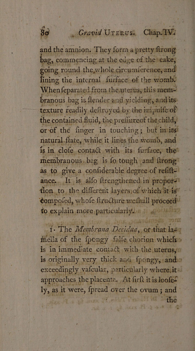 and the amnion. They forma pretty ftror ong ag, commencing, at the edge of the »cake; oing. round. the,whole crcuensr aia ie the. internal furface.of the: womb. When feparated: from, theutertsy: this mem- branous bag is. fender and yielding, and its texture readily deftroyed.by the ini puife of | the contained. Guid, the preflureot the, child, or-of the finger in touching; but invite! natural flate,: while it lines the wontb, and | is. in. clofe contact, with, ‘its: furface, the’ membranous, beg is fo. tough and ftrong’ as to. give, a confiderable degree of refift- ance. At is. alfo ftrengthened i in- “propor rs tion, to. the different layers)of which 4 it is” dompoted, whofe firucture: ole) ll proceed fo PrP more particul larlyts. Hi bit. wehbe i, piavidegae ore A The Membrana Uteleed or that: las : fiielta of the {pongy falfe, chorion: which» is in immediate _coniagt with the uterus,’ 18 originally very, thick and, fpongy,: smterts) exceedingly ; vafcular, ‘particularly. where, it «. a jet | FM approaches the placenta . At fil itis loofe= ly, as it were 5 APTead over the ovum ; and fy ra ‘s Cig vf lel vaselt 1 is » se f.55 i é