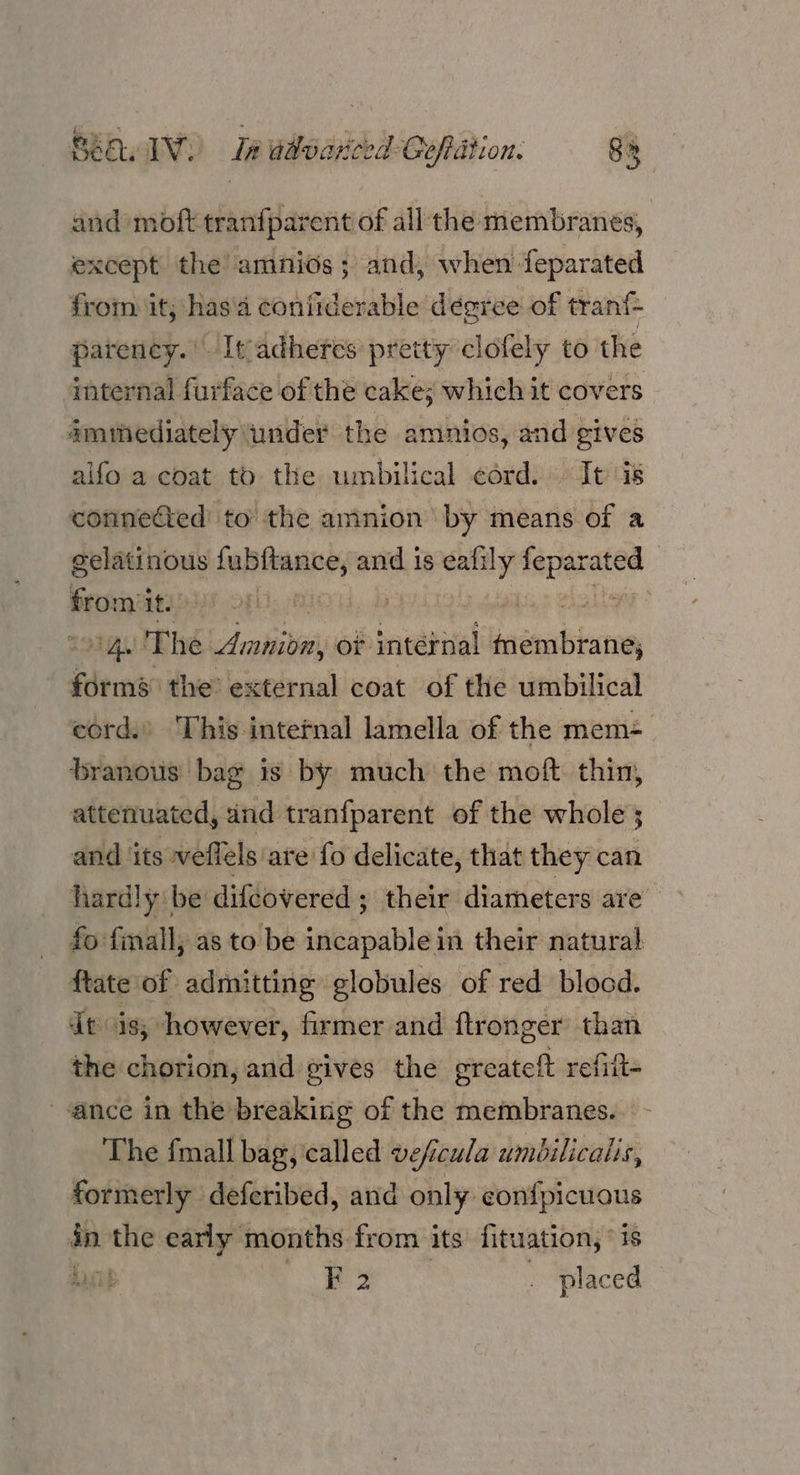 and moft tranfpai rent of all the membranes, except the amnios; and, when feparated from it; has'a coniiderable degree of tran{- parency.' Itadhetes pretty clofely to the imternal furface of the cakes which it covers imihediately under the amnios, and gives alfo a coat to the umbilical cord. It is connected’ to the aninion by means of a gelatinous fubftance, and is eafily tapexated pra it. . | IAS AL The Amnion, of internal eteaaatsbarec seein the’ external coat of the umbilical cord.’ This intetnal lamella of the mem= branous bag is by much the moft thin, attenuated, and tranfparent of the whole ; and its weffels: are fo delicate, that they can hardly be difeovered ; their diameters are fo finall, as to be istoablel in their natural ftate of admitting globules of red blood. dt is; however, firmer and ftronger than the chorion, and gives the greateft refift- ance in the breaking of the membranes. The fmall bag, called veficula umbilicalis, formerly deferibed, and only con{picuous in the early months from its fituation, *is ALS B F 2 _ placed