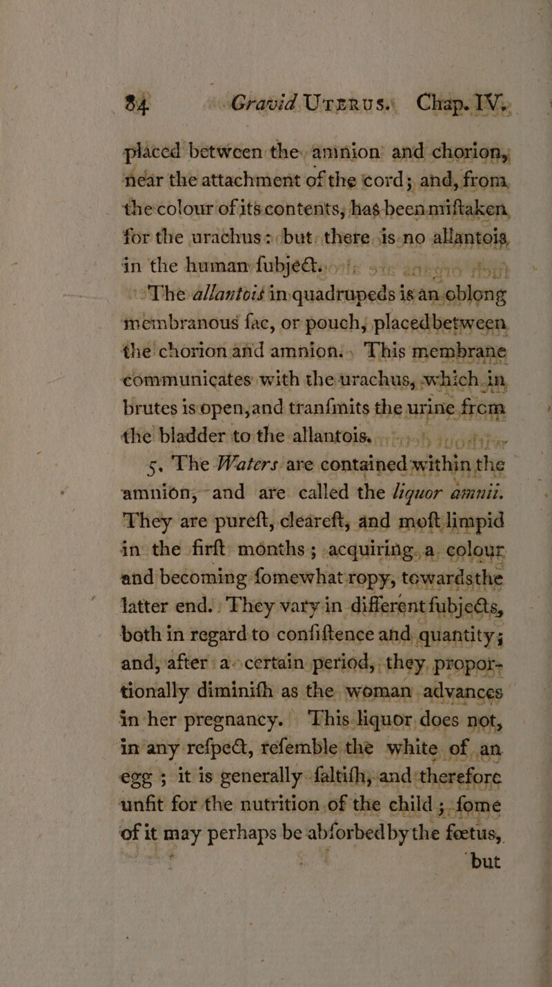 oat Asti rion, aareion! ue Sa ai die nee oft its con itesike)} “ia hecsetiladaah for the urachus+: but: there.is-no alupstelt in the human: fubjeQs. vile ote annoys AS ° The allantois im eisacdtcisisde igan. sade ‘ re anous fac, or pouch, placedbetween, the chorion and amnion. , This membrane communicates with the urachus, which. In, brutes is open,and tran{mits the urine from the bladder to the allantois. 4... ....45. 5. The Waters: are jonas enldagte amnion, and are called the iguor ammii. They are pureft, cleareft, and moft limpid in the firft’ months ; acquiring. a. colour and becoming fomewhat: ropy, tewardsthe latter end. They vary in different fubjedts, both in regard to. confiftence and. quantity; and, after a..certain period, they, propor- tionally diminifh as the woman, advances in her pregnancy. ‘This liquor does not, in any: refpect, tefemble the white. of, an. egg 5 it is generally. faltithy, and: therefore unfit for the nutrition .of the child ; -fome of it one perhaps be ‘abforbed bythe fectus, ‘but