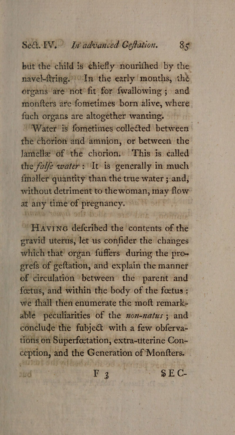 but the child is chiefly nourithed by the navel-ftring.”! In: the early ‘months, ¢hé organs ‘aré’ not fit’ for fwallowing ;. and monfters ate fometimes born alive, where. fuch organs are altogether wanting. Water is fometimes'collected between the chorion and amnion, or between the lameélle@ of the chorion: This is called the’ fale water: It is generally in much {maller quantity’ than the true water ; and, without detriment to aa ie may flow at shpat time OF oi sane | * iidiwre deferibed the ‘contents of the gravid uterus, let us confider the changes which that’ organ fuffers during the pro- erefs of geftation, and explain the manner of circulation between the» parent and foetus, and within the body of the foetus ; we fhall then enumerate the moft remark- ablé péculiarities of the non-natus ; and conclude the fubje&amp;t with a few obferva- tions on Superfectation, extra-uterine Con- ea ‘and ‘Sa Generation of ‘Montters. Dae a pee gE