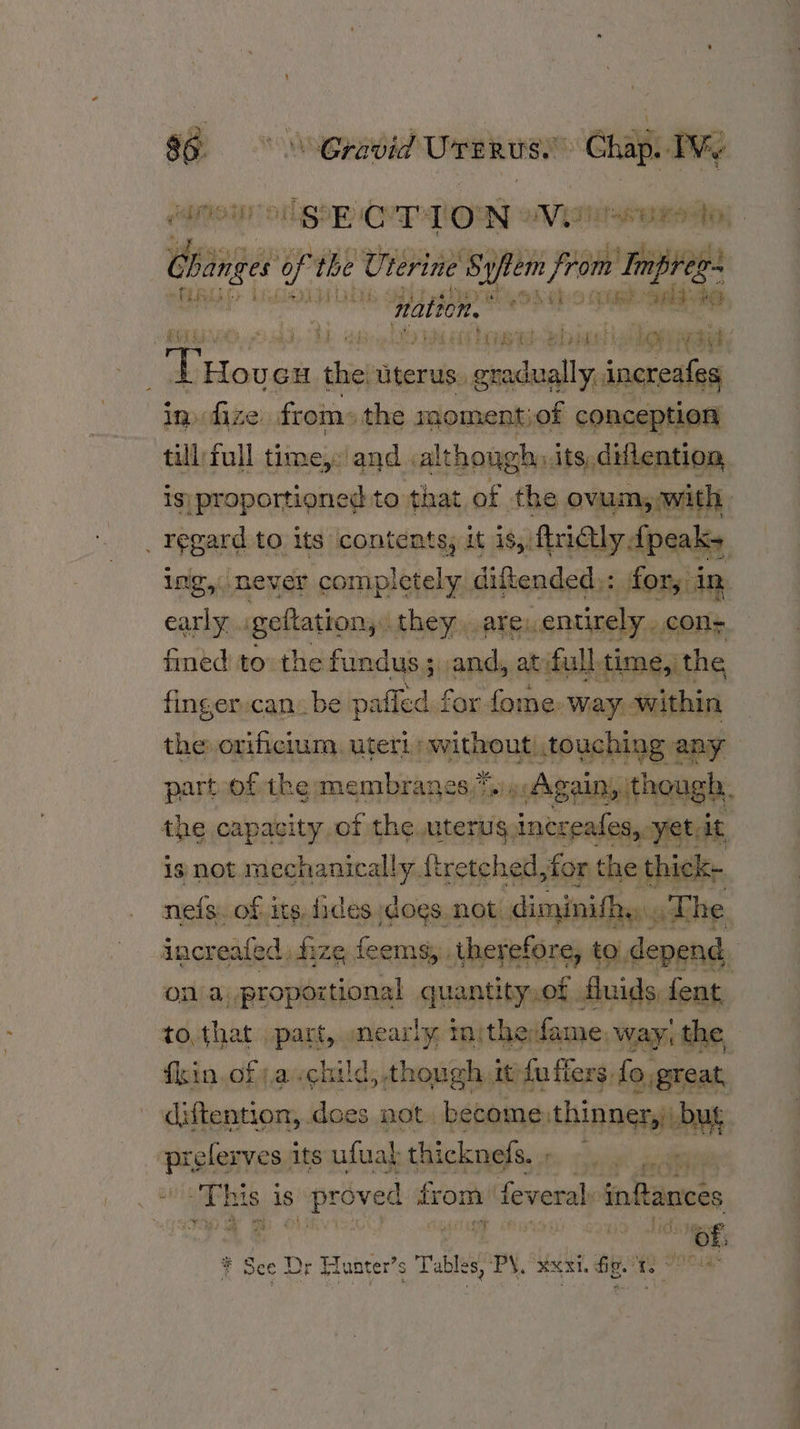 i ow Gravid Uranus. Chap. TWy boar: ogee Ce@TiON MVS BES Di) - chi coi f. the Uterine Syfem from : Impreg- : nati tore. be ON HL: O SORE GR #O POPES op ad RL ed high sbi web paey nth thi uterus. s. gradually, inereafeg in ize: from: the mon rent of conception till) full time,: and ,althoug oh. its, drlention is) proportioned to that of the ovum, with _ regard to its contents; it is, firictly, dpeaks ing, never completely diftended;: for, 1 an early . geftation,: they..arey, entirely. cons fined to the fundus ; ,and, atifull, time, the finger-can: be paffed for fome. way within the orificium, uteri without touching any part of the membranes) Again, though. the capacity, of thewuter rug, inereafes,.- yet, it is not mechanically. ftretched, for the thick- neis. of its fides dogs. not. diminithy.. The increafed, fi ize feems,:.therefore, to, depend ona proportional quantity.of Suids fent to,that part, mearly injthefame, way, the fin. of ,a child, though it/fu flers fo great, diftention, .dces not. become, thinner, Pt — its ufwal thickneds. , A LE Lees bate is s proved from: feveral inftances * See Dr § Tunter’s Tables, PX. XXX. ae. No IP eka