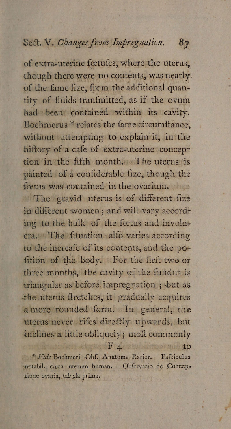 of extra-uterine feetufes, where the uterus, though:there were no contents, was nearly. of the fame fize, from the additional quan- tity of fluids tranfmitted, as if the ovum had been’ contained’ within its cavity. Boehmerus * relates the fame circumftance, without attempting to explain it, in the hiftory of a cafe of extra-uterine concep tion in ‘the fifth month.» The uterus ‘is painted of a‘confiderable fize, though. the foetus was contained in the’ovarium. » ‘The gravid uterus is of different fize in different women; and will vary accord- ing to the bulk of the feetus and involu- era.) The dfituation »alfo varies according to the increale of its contents, and the po- fition “of the body. — For the firkt two or three months, the cavity of the fundus is triangular as’ before.impregnation ; -bat as the uterus ftretches, it oraduaily acquires amore rounded form. In’ general, the viterus never rifes direfly upwards, but gnclines’a little obliquely; mo commonly ane P4 MUTED . * Vide Boehmeri Obs. Basen Farior. Fafciculus ‘motabil. circa uterum human. Oodfervatio de Concep- tione oyaria,,tab gla prima.