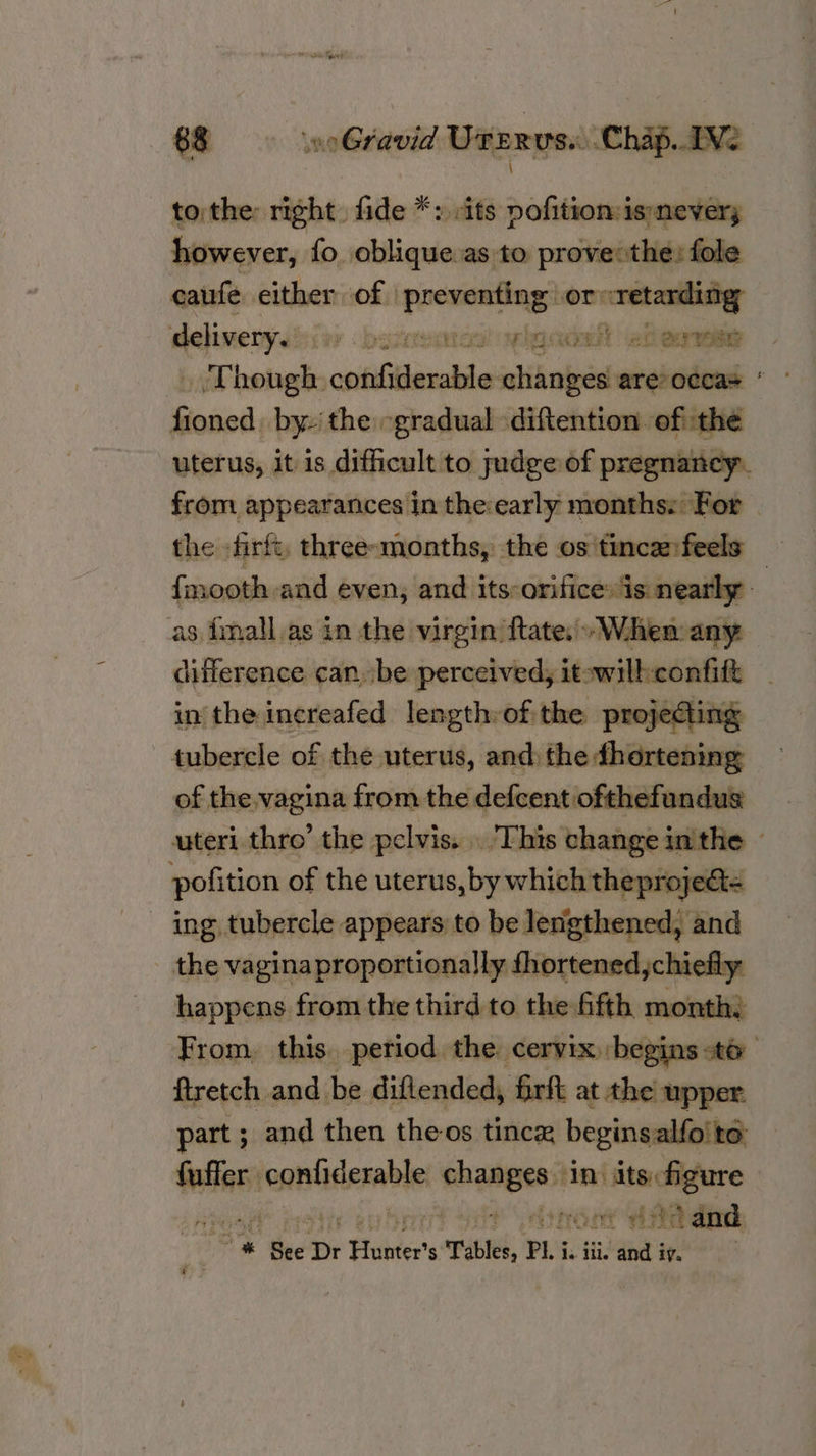 \ tothe right. fide *: sits pofition:is»nevery however, fo oblique as to provethe: fole eaufe either of | hanes or retarding delivery. iw? bommutce vigads hea Though, csibhtleealde changes are-occas * ~ Ta) uterus, it is difficult to judge of pregnancy. from appearances in the early months: For the -firft, three-months, the os tince:feels — {mooth and even, and its:orifices is nearly - difference can. be perceived, itowilh confitt in the increafed lengthrof. the pro} ecting of the,vagina from the defcent ofthefundus uteri thro’ the pelvis. This change inthe © the vagina proportionally fhortened,chiefly happens from the third to the ffth month, From, this. period the cervix begins «to ftretch and be diflended, fir at the upper part ; and then theos tincx beginsalfoite Stias lonnliderable: genes ‘In its figure Pomoc HA ali