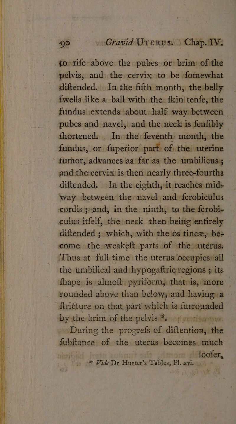 to rife above the pubes or brim: of the pelvis, and; the cervix to be omewhat diftended. . In the fifth month, the belly {wells like a ball-with the: {kin’ tenfe, the fundus :extends about:half way between | pubes and navel, and the neck is fenfibly fhortened: _ In the: feventh month, the fundus, or fuperior part: of, the uterine - fumor, advances as far as the umbilicus; and the cervix is then nearly three-fourths diftended. In the eighth,-it reaches mid- way between the navel and: {crobiculus cordis;-and, in the ninth, to the ferobi- culus itfelf, the neck then being entirely diftended ; which, with the ios tince, bes come the weakeft parts of the uterus: ‘Thus at full time the uterus ‘occupies: all the umbilical and hypogaftric regions 5 its fhape is almoft, pyriform,. thatvis, ‘more rounded above than below;.:and having.a — ~ Atri@ure on that, part. which is Ne ‘by the: brim ‘of the pelvisiftys of! rors During the progrefs of. siete ne dllDiceas of the. uterus. becomes. much res * Vide Dr Hunter Tables, PI... XY. + Tr 12> a has |