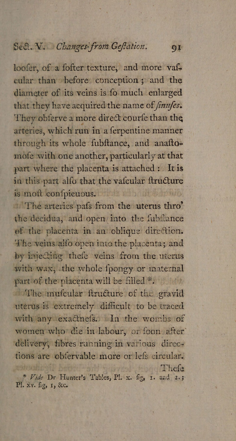 loofer, ofa fofter texture, and more vafs cular: than “before: conception ;) and the diameter of ‘its veins is fo.much enlarged that. they have acquired the name of jinu/fes. se: hey obterve a more direct courfe than the arteries, which run in aferpentine manner . through its whole fubftance, and anafto- mofe with one another, particularly at that part where the placenta'is attached: Ivis in this»part alfo that the vafcular ftructure is mott confpicuous. | : uThe arteries pafs»from shi uterus thro” die decidua, and open: into the fubiance ofthe: placenta in an’ oblique direction. Phe-veins‘allo open into the placenta; and by injeQine thefe veins from the uterus with wax; .the whole fpongy or maternal a of the’ placenta will be filled *. “The:anufcular ftructure. of the gravid uterusiis extremely difficult to be traced with any exadtnefss © In ithe wombs’ of women who’ die in labour, or foon. after’ idélivery, fibres ranning in various direc- tions are ‘obtervable more or lefs circular. pa AS L Thefe * Vide Dr unedeat Tables, Pliix. fig, 1. and. 2.5 Pl. xv. fig, 1, &amp;ce