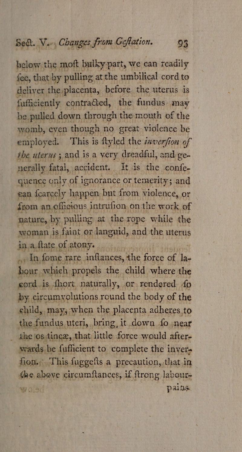 below, the moft bulky part, we can readily fee, that by pulling < at the umbilical cord to deliver, the placenta, before the uterus is faffciently contracted, the ‘fundus aay be, pulled down through the mouth of the syomb, even though no great violence be employed. This is ftyled the inverfi on of the, uterus ; and is a very dreadful, and ge- nerally. fatal, accident. At is the confe- quence only, of j ignorance or temerity; ; and ean fcarcely happen but from violence, or from an. officious. intrufion, onthe work of | nature, by pulling at the rope while the woman is, faint or languid, and the uterus inaftate of atony.. :  et fome. rare inftances, the force of la. bonr. which, propels the child where the cord.is,. short, naturally, or. rendered do by. circumvolutions round the body. of the ehild, may, when the placenta adheres. to the. fundus uteri,, bring it down fo jnear ge os.tince,. that: tittle ve would after- svards be fuflicient to complete the inver- fion.. This fuggefls a precaution,that in the abave circumstances, if ftrong | labours a Oa: | “pains