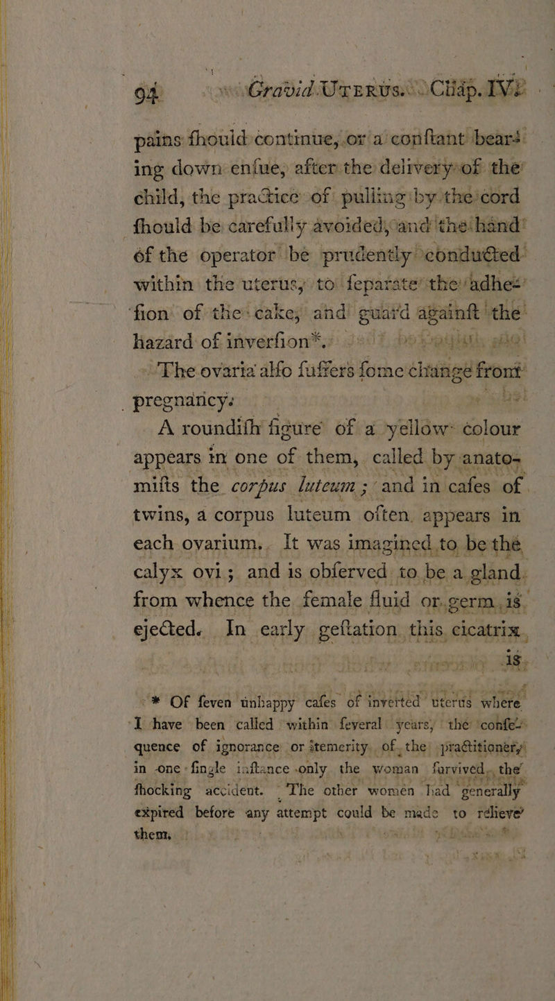 pains ae continue, or a conftant beard’ ing down enfue, after the deliveryoof the’ child, the practice of pulling by theicord ‘fhould be carefully avoided, and the hand’ éf the operator be prudently condutted within the uter usy to: feparater the adhe’ ‘fion’ of the: cake; ahd! euai'd again the: Hazard of inverfion*.: /°)) bo soul ee! ~The ovaria alfo fuffers fome change Oat _ pregnancy. jae 3he A roundifh figure of a ryillaws colour appears ir one of them, called bys anato= -mifis the corpus. luteum ; and i in cafes val | twins, a corpus luteum ‘oitety appears in each ovarium.. It was imagined to be the calyx OV1 3. and i iS. obferved to be a and from whence the female fluid or..germ. is, ejected. In early. geflation. this. re “tree is ‘ = br a “®* OF feven unhappy cafes of inverted uterus were  ‘have been ‘called ‘within feyeral . years, | the conte quence, of ignorance’ or itemerity of the practitioner in -one «fi ngle iaftance « only the woman farvived | the fhocking accident. ‘The other women had “yenerally expired before ey attempt could be made to réhieve’ then . \ ows 2 le wo